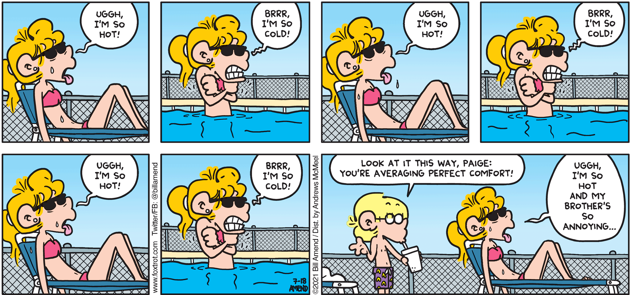 FoxTrot comic strip by Bill Amend - "Hot/Cold Girl Summer" published July 18, 2021 - Paige Fox: Uggh, I'm so hot. Brr. I'm so cold. Uggh, I'm so hot. Brrr, I'm so cold! Uggh, I'm so hot! Brrr, I'm so cold! Jason Fox: Look at it this way, Paige Fox: You're averaging perfect comfort! Paige Fox: Uggh, I'm so hot and my brother's so annoying...
