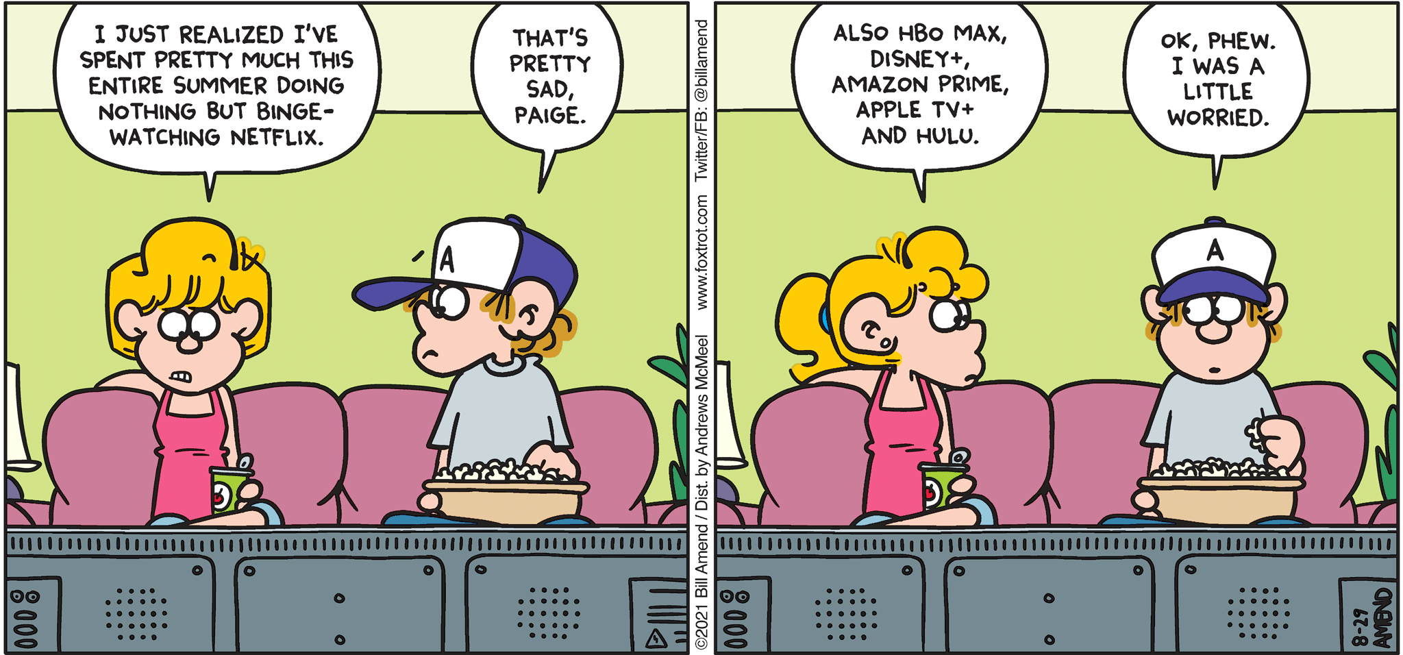 FoxTrot comic strip by Bill Amend - "Summertime Sadness" published August 29, 2021 - Paige Fox: I just realized I've spent pretty much this entire summer doing nothing but binge-watching Netflix. Peter Fox: That's pretty sad, Paige. Paige Fox: Also, HBO MAX, Disney+, Amazon Prime, Apple TV+, and Hulu. Peter Fox: Ok, phew. I was a little worried. 