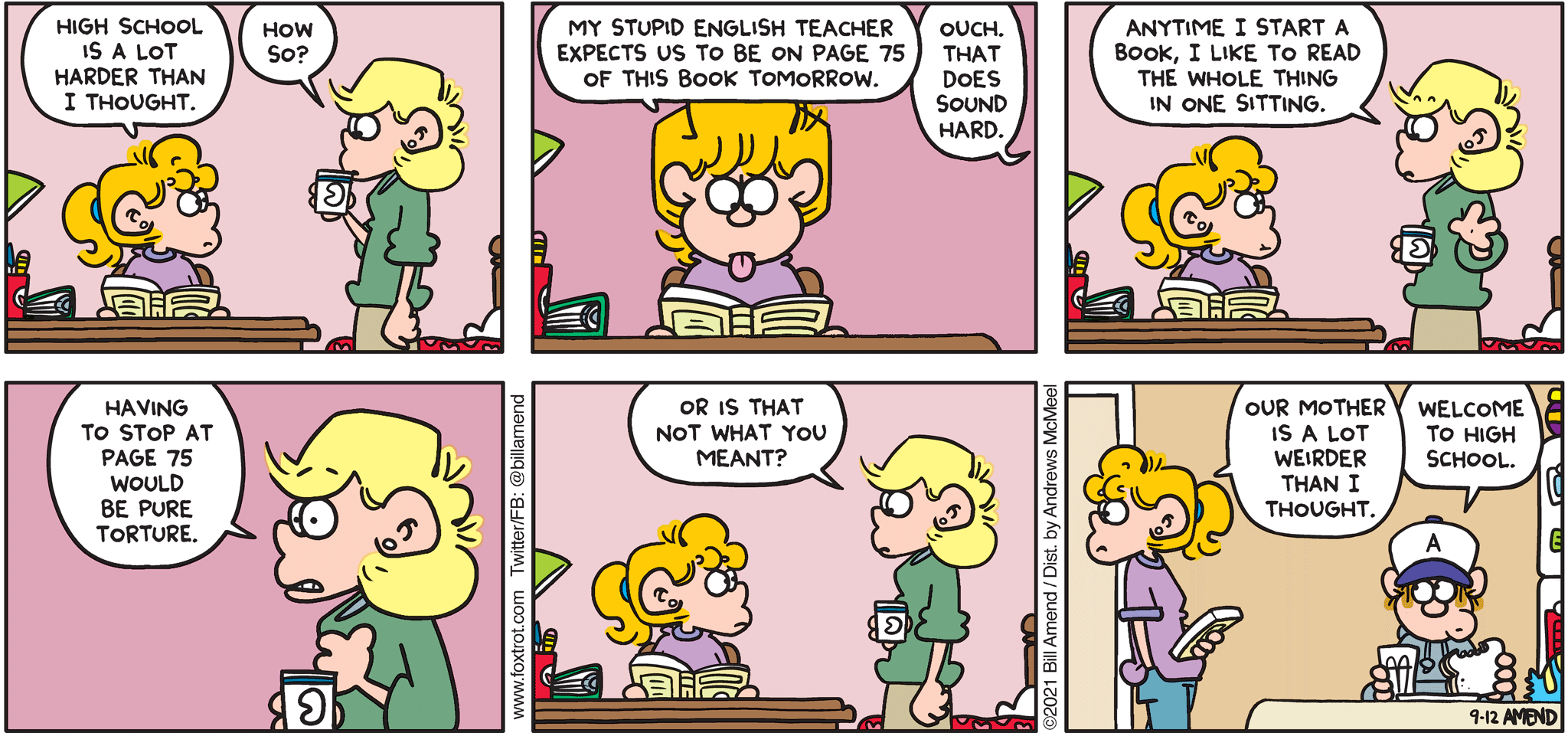 FoxTrot comic strip by Bill Amend - "High School Annoyances" published September 12, 2021 - Paige Fox: High school is a lot harder than I thought. Andy Fox: How so? Paige Fox: My stupid English teacher expects us to be on page 75 of this book tomorrow. Andy Fox: Ouch. That does sound hard. Anytime I start a book, I like to read the whole thing in one sitting. Having to stop at page 75 would be pure torture. Or is that not what you meants? Paige Fox: Our mother is a lot weirder than I thought. Peter Fox: Welcome to high school. 