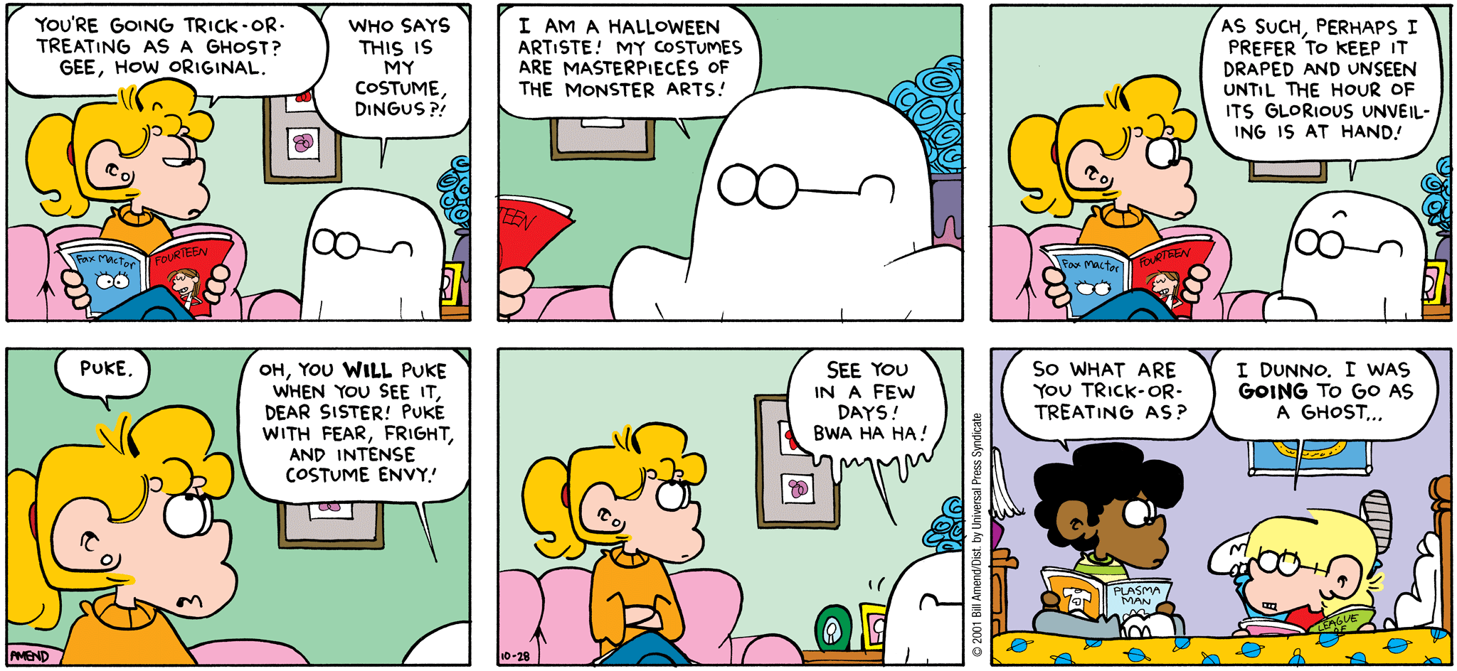 Halloween Comics - FoxTrot comic strip by Bill Amend - Published October 28, 2001 - Transcription: Paige Fox: You're going Trick-or-Treating as a ghost? Gee, how original. Jason Fox: Who says this is my costume, dingus?! I am a Halloween artiste! My costumes are masterpieces of the monster arts! As such, perhaps I prefer to keep it draped and unseen until the hour of it's glorious unveiling is at hand! Paige Fox: Puke. Jason Fox: Oh, you will puke when you see it, dear sister! Puke with fear, fright and intense costume envy! See you in a few days! Bwa ha ha! Marcus Jones: So what are you trick-or-treating as? Jason Fox: I dunno, I was going to go as a ghost.....