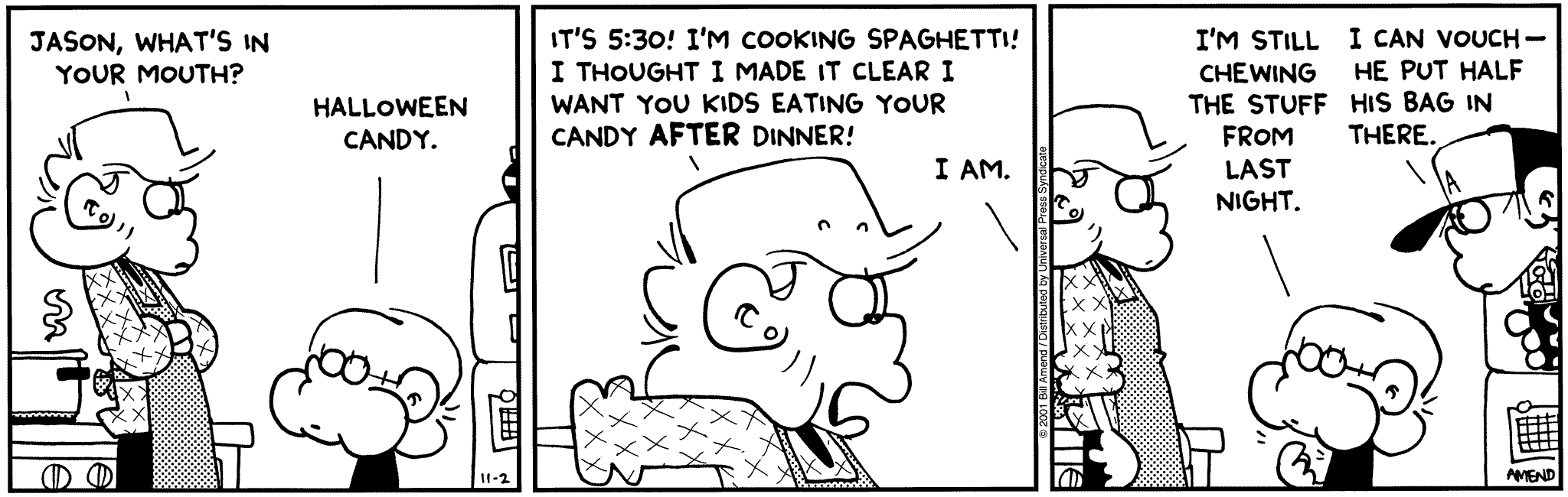 Halloween Comics - FoxTrot comic strip by Bill Amend - Published November 2, 2001 - Andy Fox: Jason, what's in your mouth? Jason Fox: Halloween candy. Jason Fox: It's 5:30! I'm cooking spaghetti! I thought I made it clear I want you kids eating your candy after dinner! Jason Fox: I am. I'm still chewing the stuff from last night. Peter Fox: I can vouch, he put half his bag in there.