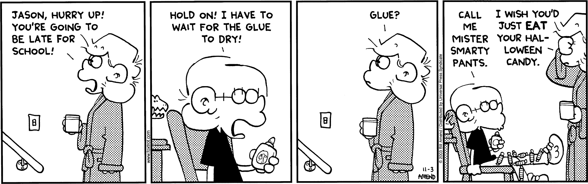 Halloween Comics - FoxTrot comic strip by Bill Amend - Published November 3, 2003 - Andy: Jason, hurry up! You're going to be late for school! Jason: Hold on! I have to wait for the glue to dry! Andy: Glue? Jason: Call me Mister Smarty Pants. Jason: I wish you'd just eat your Halloween candy.