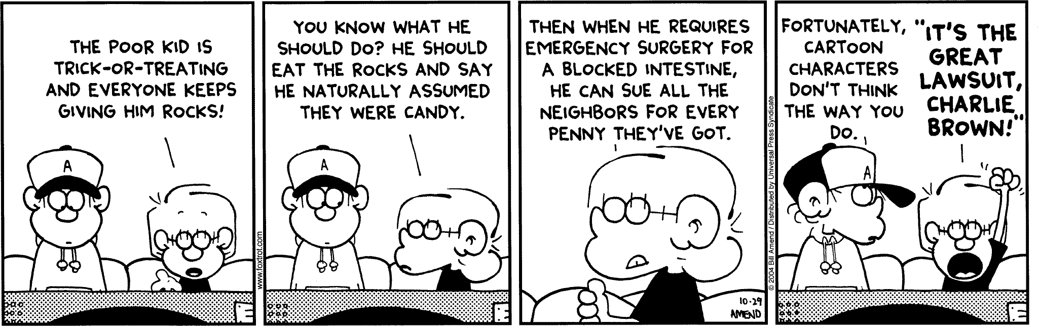 Halloween Comics - FoxTrot comic strip by Bill Amend - Published October 29, 2004 - Jason: The poor kid is trick-or-treating and everyone keeps giving him rocks! You know what he should do? He should eat the rocks and say he naturally assumed they were candy. Then when he requires emergency surgery for a blocked intestine, he can sue all the neighbors for every penny they've got. Peter: Fortuantely, cartoon characters don't think the way you do. Jason: "It's the great lawsuit, Charlie Brown!"