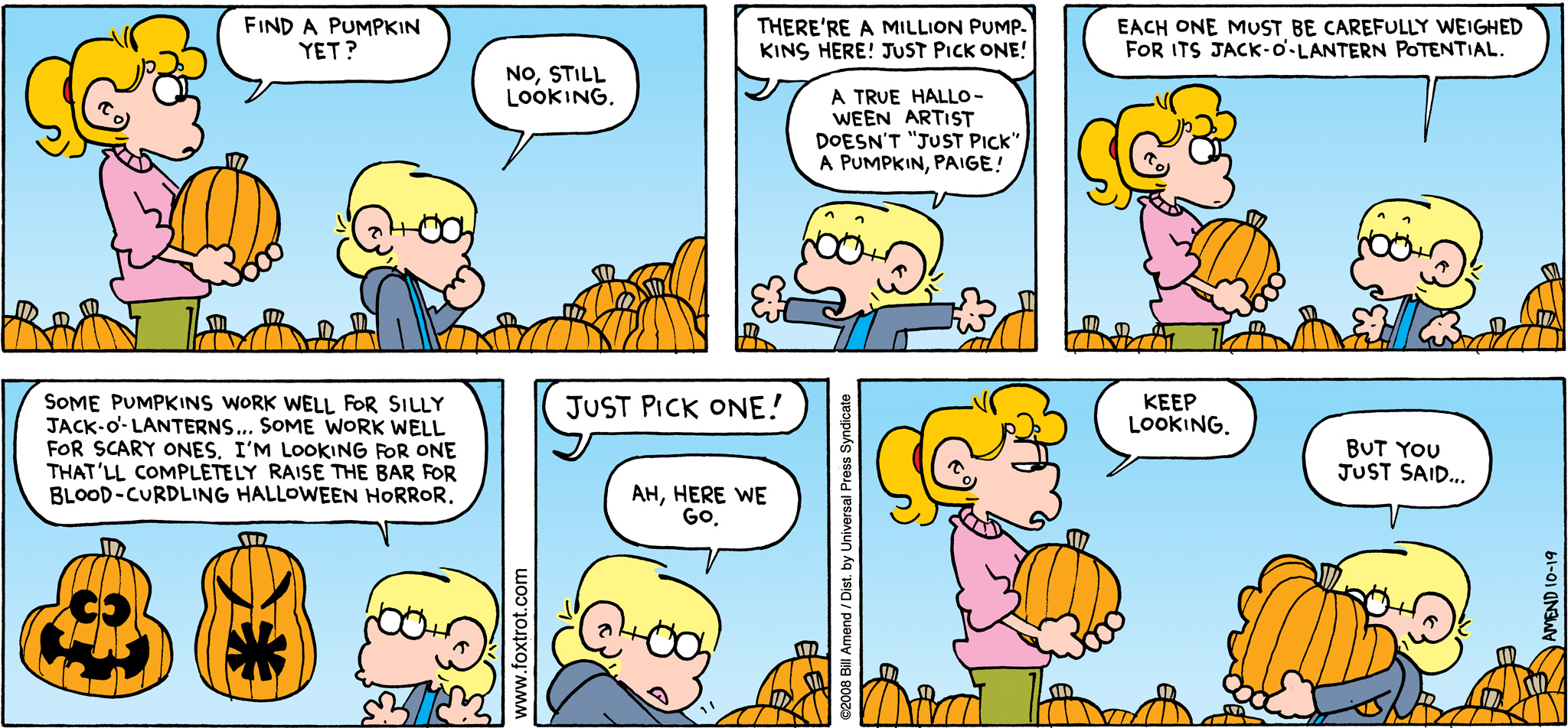 Halloween Comics - FoxTrot comic strip by Bill Amend - Published October 19, 2008 - Paige Fox: Find a pumpkin yet? Jason Fox: No, still looking. Paige Fox: There're a million pumpkins here! Just pick one! Jason Fox: A true Halloween artist doesn't "just pick" a pumpkin, Paige! Each one must be carefully weighed for its Jack-o'-Lantern potential. Some pumpkins work well for silly Jack-o'-Lanterns... some work well for scary ones. I'm looking for one that'll completely raise the bar for blood-curdling Halloween horror. Paige Fox: Just pick one! Jason Fox: Ah, here we go. Paige Fox: Keep looking. Jason Fox: But you just said...