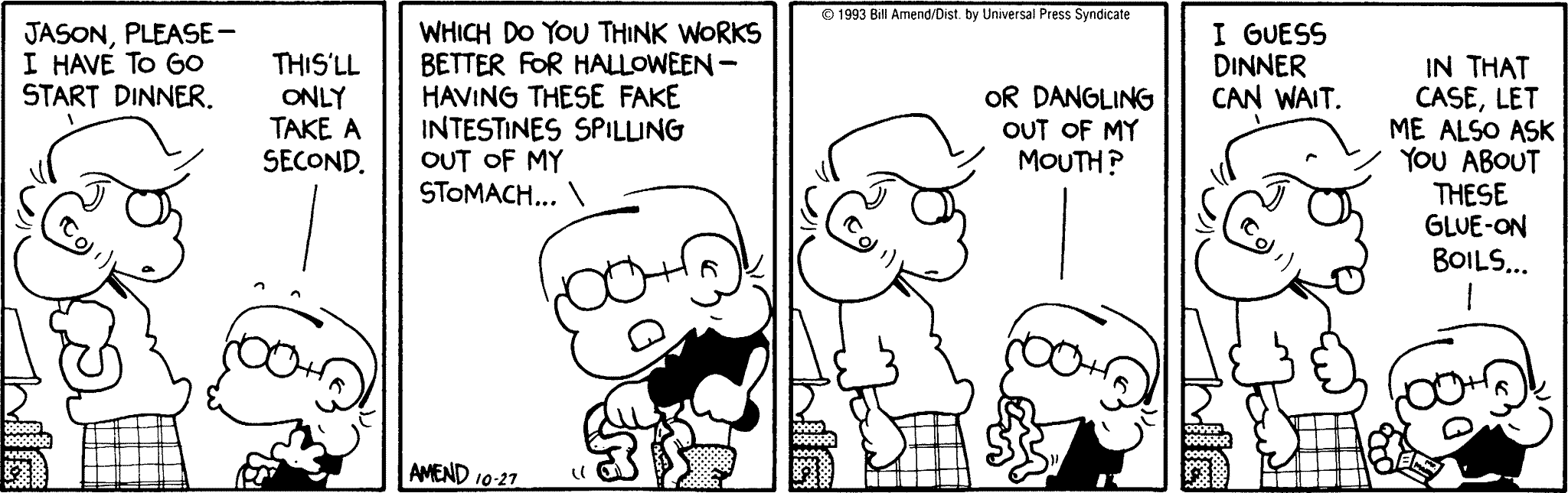 Halloween Comics - FoxTrot comic strip by Bill Amend - Published October 27, 1993 - Andy Fox: Jason, please- I have to go start dinner. Jason: This'll only take a second. Which do you think works better for Halloween- having these fake intestines spilling out of my stomach... or dangling out of my mouth? Andy: I guess dinner can wait. Jason: In that case. let me also ask you about these glue-on boils...