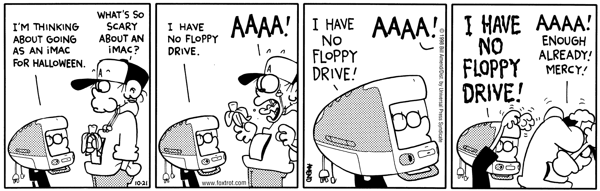 Halloween Comics - FoxTrot comic strip by Bill Amend - Published October 21, 1998 - Jason Fox: I'm thinking about going as an iMac for Halloween. Peter Fox: What's so scary about an iMac? Jason Fox: I have no floppy drive. Peter Fox: AAAA! Jason Fox: I have no floppy drive. Peter Fox: AAAA! Jason Fox: I have no floppy drive! Peter Fox: AAAA! Enough already! Mercy!