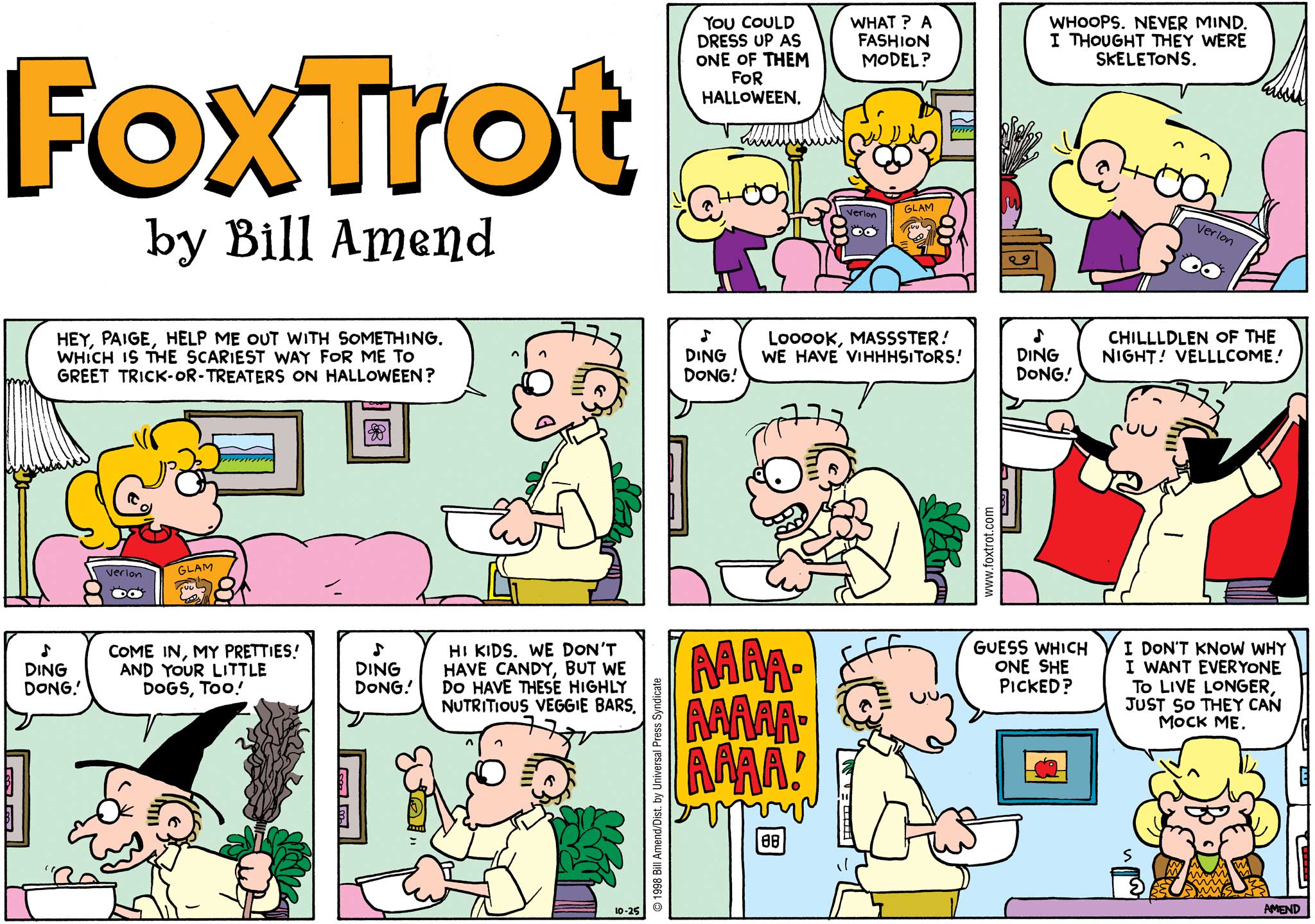 Halloween Comics - FoxTrot comic strip by Bill Amend - Published October 25, 1998 - Jason Fox: You could dress up as one of them for Halloween. Paige Fox: What? A fashion model? Jason Fox: Whoops. Never mind, I thought they were skeletons. Roger Fox: Hey, Paige, help me out with something. Which is the scariest way for me to greet tick-or-treaters on Halloween? Door bell: Ding dong! Roger Fox: Looook Masster! We have vihhhsitors! Door bell: Ding dong! Roger Fox: Children of the night! Vellllcome! Door bell: Ding dong! Roger Fox: Come in my pretties! And your little dogs, too! Door bell: Ding dong. Roger Fox: Hi kid, we don't have candy, but we do have these highly nutritious veggie bars. Paige Fox: Aaaaaaaaaaa Roger Fox: Guess which one she picked? Andy Fox: I don't know why I want everyone to live longer, just so they can mock me.