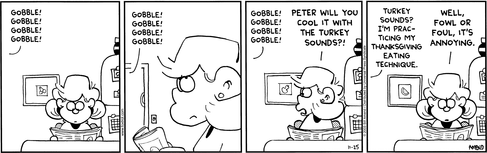 Thanksgiving Comics - FoxTrot comic strip by Bill Amend - Published November 25, 2003 - Transcript: Peter out of frame: Gobble! Gobbble! Gobble! Andy Fox: Peter will you cool it with the turkey sounds?! Peter Fox: Turkey sounds? I'm practicing my thanksgiving eating technique. Andy Fox: Well fowl or foul, it's annoying.