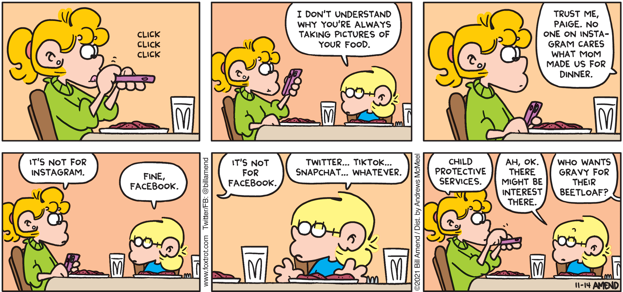 FoxTrot comic strip by Bill Amend - "Photographic Evidence" published November 14, 2021 - Transcript: Jason Fox: I don't understand why you're always taking pictures of your food. Trust me, Paige. No one on Instagram cares what mom made us for dinner. Paige Fox: It's not for Instagram. Jason Fox: Fine, Facebook. Paige Fox: It's not for Facebook. Jason Fox: Twitter... TikTok.. Snapchat... Whatever. Paige Fox: Child Protective Services. Jason Fox: Ah, oh. There might be interest there. Andy Fox: Who wants gravy for their beetloaf?