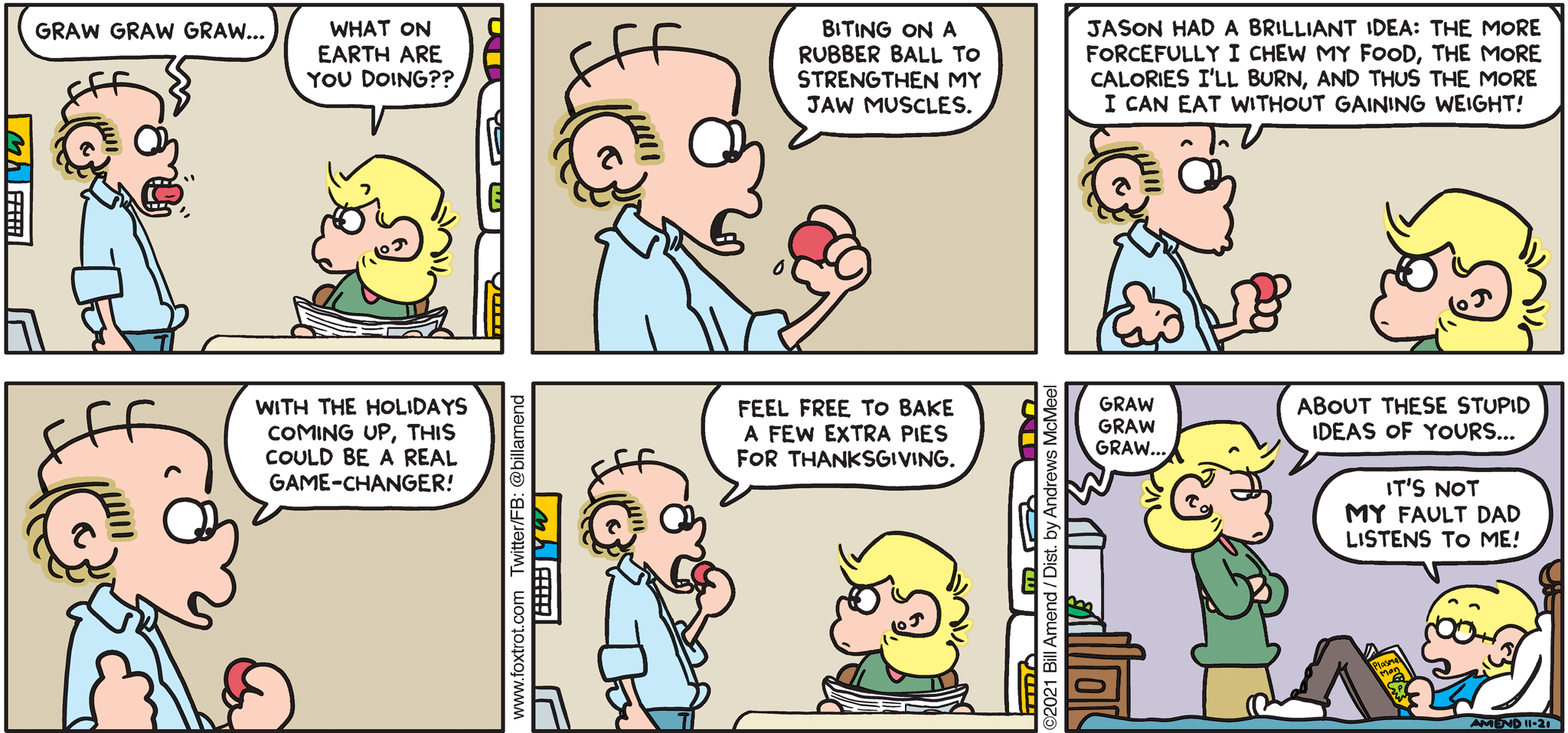 FoxTrot comic strip by Bill Amend - "Holiday Ball" published November 21, 2021 - Transcript: Roger Fox: Graw Graw Graw... Andy Fox: What on Earth are you doing?? Roger Fox: Biting on a rubber ball to strengthen my jaw muscles. Jason had a brilliant idea: the more forcefully I chew my food, the more calories I'll burn, and thus the more I can eat without gaining weight! With the holidays coming up, this could be a real game-changer! Feel free to bake a few extra pies for Thanksgiving. Graw. Graw. Graw. Andy Fox: About these stupid ideas of yours... Jason Fox: It's not my fault dad listens to me!