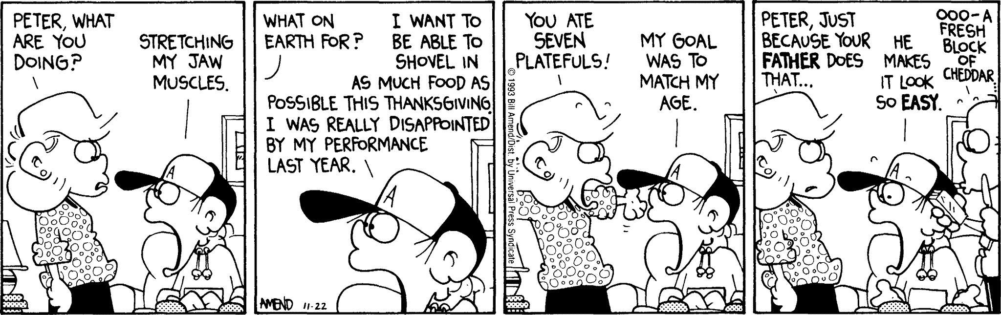 Thanksgiving Comics - FoxTrot comic strip by Bill Amend - Published November 22, 1993 - Transcript: Andy Fox: Peter, what are you doing? Peter Fox: Stretching my jaw muscles. Andy Fox: What on earth for? Peter Fox: I want to be able to shovel in as much food as possible this Thanksgiving. I was really disappointed by my performance last year. Andy Fox: You ate seven platefuls! Peter Fox: My goal was to match my age. Andy Fox: Peter, just because your father does that... Peter Fox: He makes it look so easy. Roger Fox: Ooo- a fresh block of cheddar...