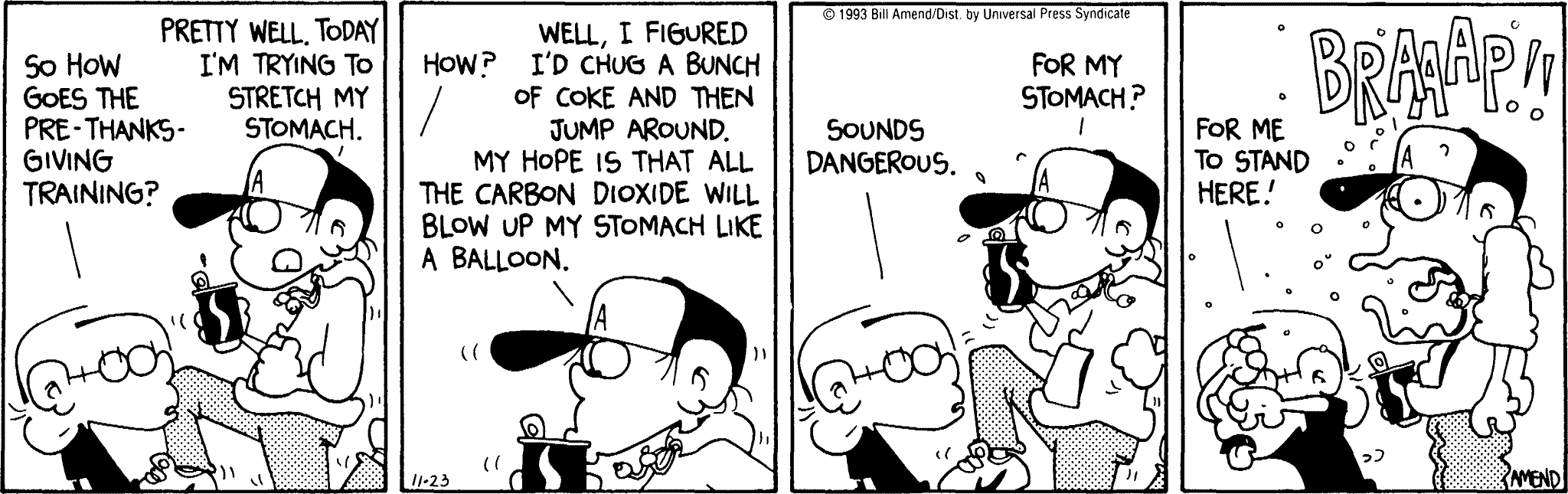 Thanksgiving Comics - FoxTrot comic strip by Bill Amend - Published November 23, 1993 - Transcript: Jason Fox: So how goes the pre-Thanksgiving training? Peter Fox: Pretty well. Today I'm trying to stretch my stomach. Jason Fox: How? Peter Fox: Well, I figured I'd chug a bunch of coke and then jump around. My hope is that all the carbon dioxide will blow up my stomach like a balloon. Jason Fox: Sounds dangerous. Peter Fox: For my stomach? Jason Fox: For me to stand here! Peter Fox: BRAAAP!!