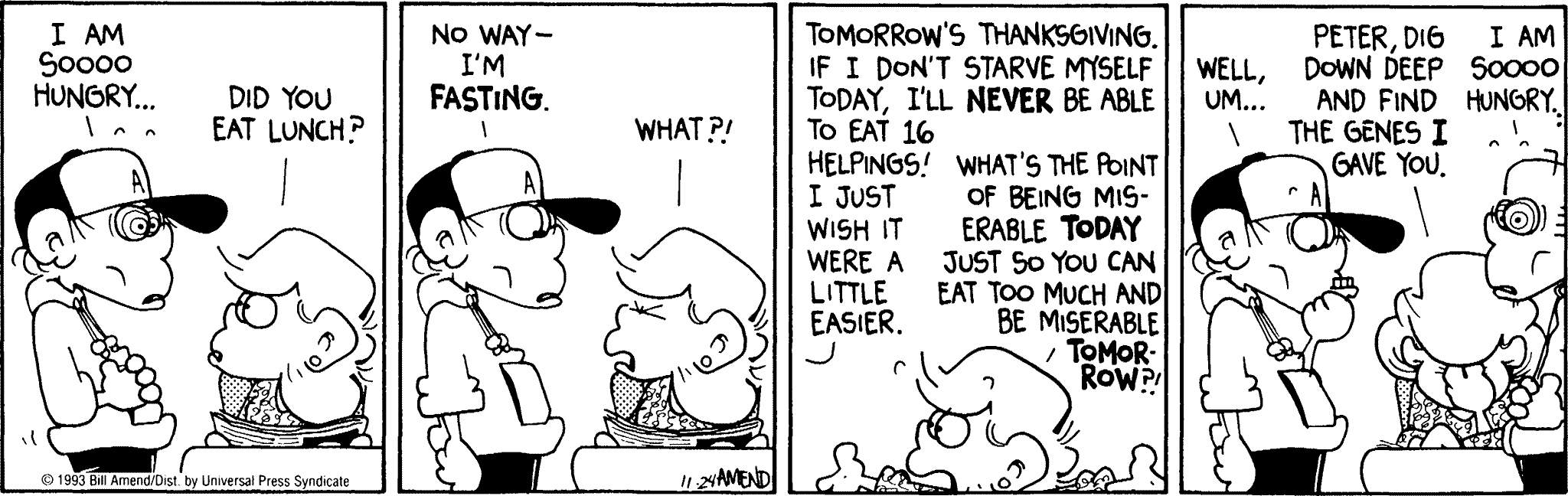 Thanksgiving Comics - FoxTrot comic strip by Bill Amend - Published November 24, 1993 - Transcript: Peter: I am soooo hungry.... Andy: Did you eat lunch? Peter: No way- I'm fasting. Andy: What?! Peter: Tomorrow's Thanksgiving if I don't starve myself today, I'll never be able to eat 16 helpings! I just wish it were a little easier. Andy: What's the point of being miserable today just so you can eat too much and be miserable tomorrow?! Peter: Well, um.... Andy: Peter, dig down deep and find the genes I gave you. Roger: I'm soooo hungry.
