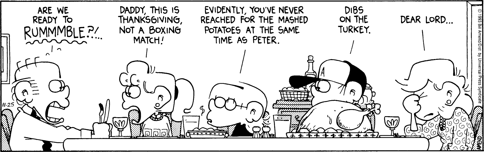 Thanksgiving Comics - FoxTrot comic strip by Bill Amend - Published November 25, 1993 - Transcript: Roger: Are we ready to RUMMMMBLE?!..... Paige: Daddy, this is Thanksgiving, not a boxing match! Jason: Evidently, you've never reached for the mashed potatoes at the same time as Peter. Peter: Dibs on the turkey. Andy: Dear Lord...