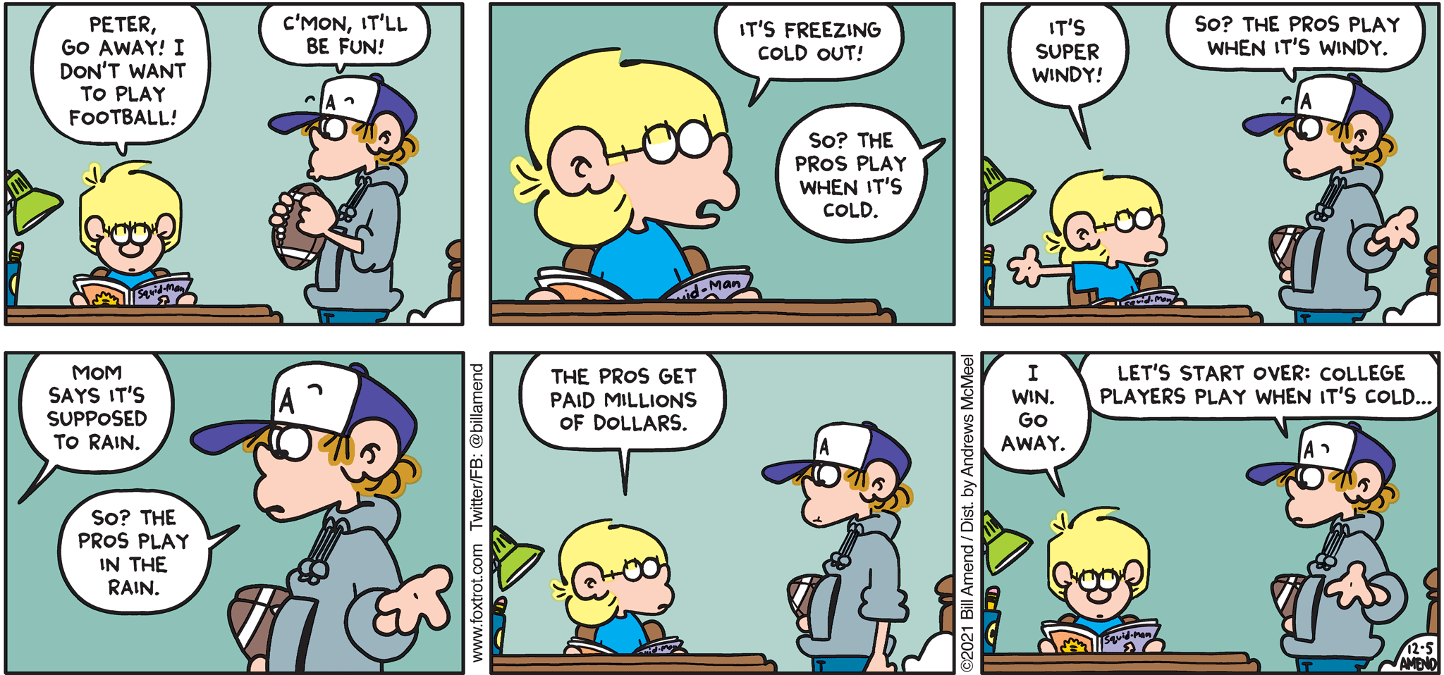 FoxTrot comic strip by Bill Amend - "NoPro" published December 5, 2021 - Transcript: Jason Fox: Peter, go away! I don't want to play football! Peter Fox: C'mon, it'll be fun! Jason Fox: It's freezing cold out! Peter Fox: So? That pros play when it's cold? Jason Fox: It's super wind! Peter Fox: So? The pros play when it's windy. Jason Fox: Mom says it's supposed to rain. Peter Fox: So? The pros play in the rain. Jason Fox: The pros get paid millions of dollars. I win. Go away. Peter Fox: Let's start over: College players play when it's cold...