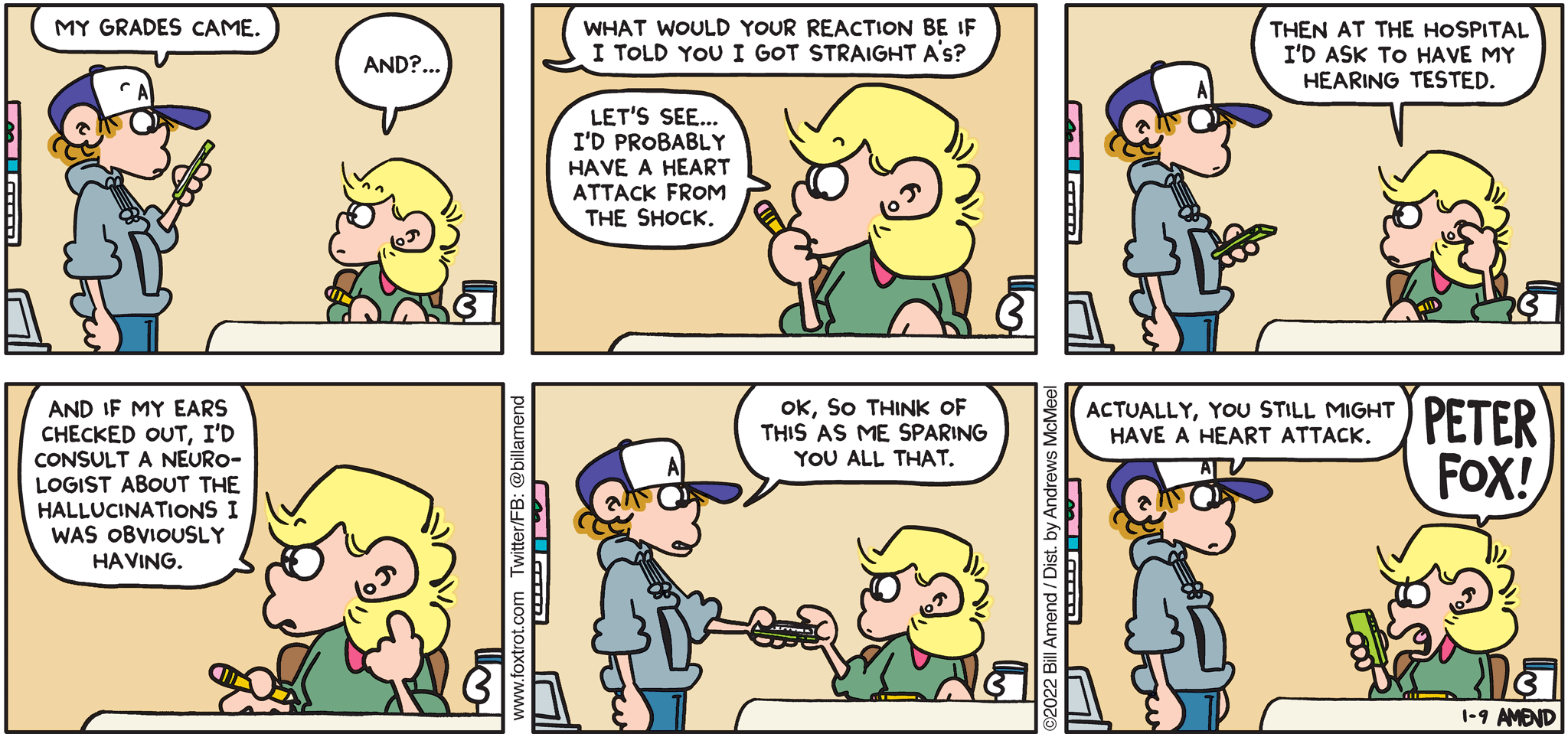 FoxTrot comic strip by Bill Amend - "Retrogrades" published January 2, 2022 - Transcript: Peter Fox: My grades came. Andy Fox: And?... Peter Fox: What would your reaction be if I told you I got strats A's? Andy: Let's see... I'd probably have a heart attack from the shock. Then at the hospital I'd ask to have my hearing tested. And if my ears checked out, I'd consult a neurologist about the hallucinations I was obviously having. Peter Fox: Ok, so think of this as me sparing you all that. Actually, you still might have a heart attack. Andy Fox: PETER FOX!