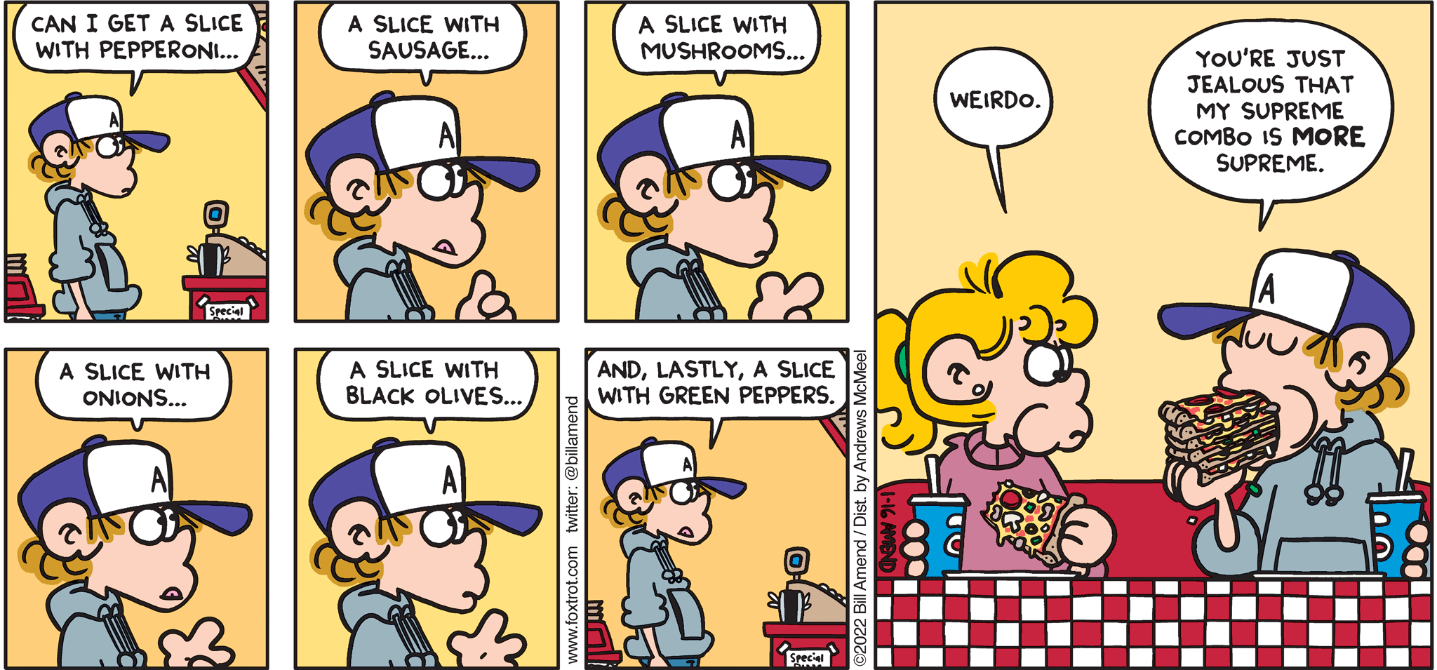 FoxTrot comic strip by Bill Amend - "Supreme Combo" published January 16, 2022 - Transcript: Peter Fox: Can I get a slice with pepperoni... A slice with sausage... A slice with mushrooms... A slice with onions... A slice with black olives... And, lastly, a slice with green peppers. Paige Fox: Weirdo. Peter Fox: You're just jealous that my supreme combo is MORE supreme.