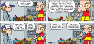FoxTrot comic strip by Bill Amend - "Super Shoppers" published February 13, 2022 - Transcript: Roger Fox: Ok, let's take a count of what we've got. Potato chips... tortilla chips... cheezos... pretzels... salsa... queso... guac... onion dip... hamburger buns... hot dogs... hot dog buns... beer... soda... an assortment of frozen pizzas... Peter Fox: Think that'll be enough for the Super Bowl? Roger Fox: Heh, maybe the first quarter. Peter Fox: Right. I'll get us three more carts. Roger Fox: Son, I was exaggerating! Just get one!