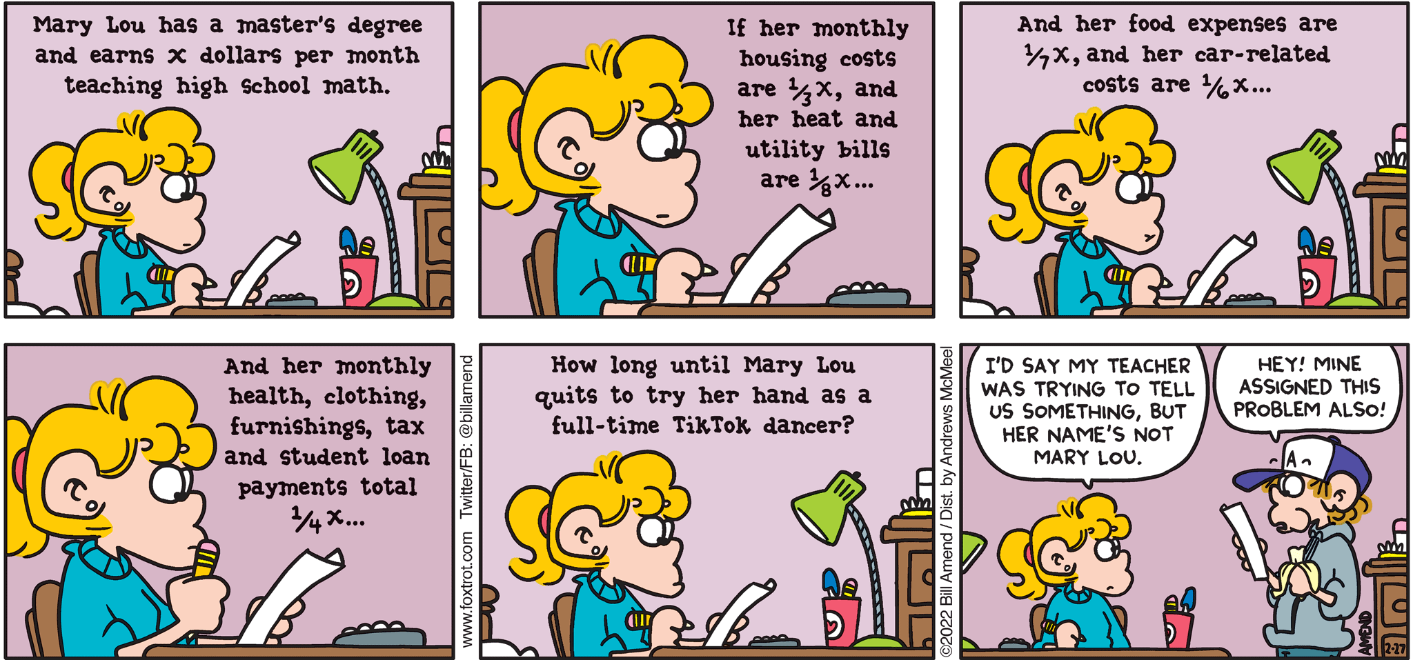 FoxTrot comic strip by Bill Amend - "Difficult Math" published February 27, 2022 - Transcript: Mary Lou has a master's degree and earrs X dollars per month teaching high school math. If her monthly housing costs are 1/3 X, and her heat and utility bills are 1/8 X, and her food expenses are 1/7 X, and her car-related costs are 1/6 X... and her monthly health, clothing, furnishings, tax and student loan payments total 1/4 X... How long until Mary Lou quits to try her hand as a full-time TikTok dancer? Paige Fox: I'd say my teacher was trying to tell us something, but her name's not Mary Lou. Peter Fox: Hey! Mine assigned this problem also!