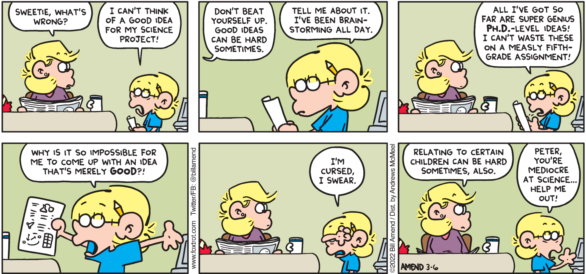 FoxTrot comic strip by Bill Amend - "Good Ideas" published March 6, 2022 - Transcript: Andy Fox: Sweetie, what's wrong? Jason Fox: I can't think of a good idea for my science project! Andy Fox: Don't beat yourself up. Good ideas can be hard sometimes. Jason Fox: Tell me about it. I've been brainstorming all day. All I've got so far are super genius Ph.D.-level ideas! I can't waste these on a measly fifth-grade assignment! Why is it so impossible for me to come up with an idea that's merely GOOD?! I cursed, I swear. Andy Fox: Relating to certain children can be so hard sometimes, also. Jason Fox: Peter, you're mediocre at science... help me out!