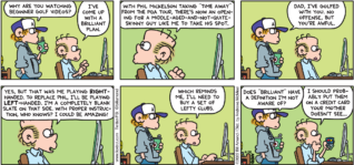 FoxTrot comic strip by Bill Amend - "Golfing Brilliance" published April 3, 2022 - Transcript: Peter Fox: Why are you watching beginner golf videos? Roger Fox: I've come up with a brilliant plan. With Phil Mickelson taking "time away" from the PGA Tour, there's now an opening for a middle-aged-and-not-quite-skinny guy like me to take his shot. Peter Fox: Dad, I've golfed with you. No offense, but you're awful. Roger Fox: Yes, but that was me playing RIGHT-handed. To replace Phil, I'll be playing LEFT-handed. I'm a completely blank slate on that side. with proper instruction, who knows? I could be amazing! Which reminds me, I'll need to buy a set of lefty clubs. Peter Fox: Does 'brilliant" have a definition I'm not aware of? Roger Fox: I should probably put them on a credit card your mother doesn't see...