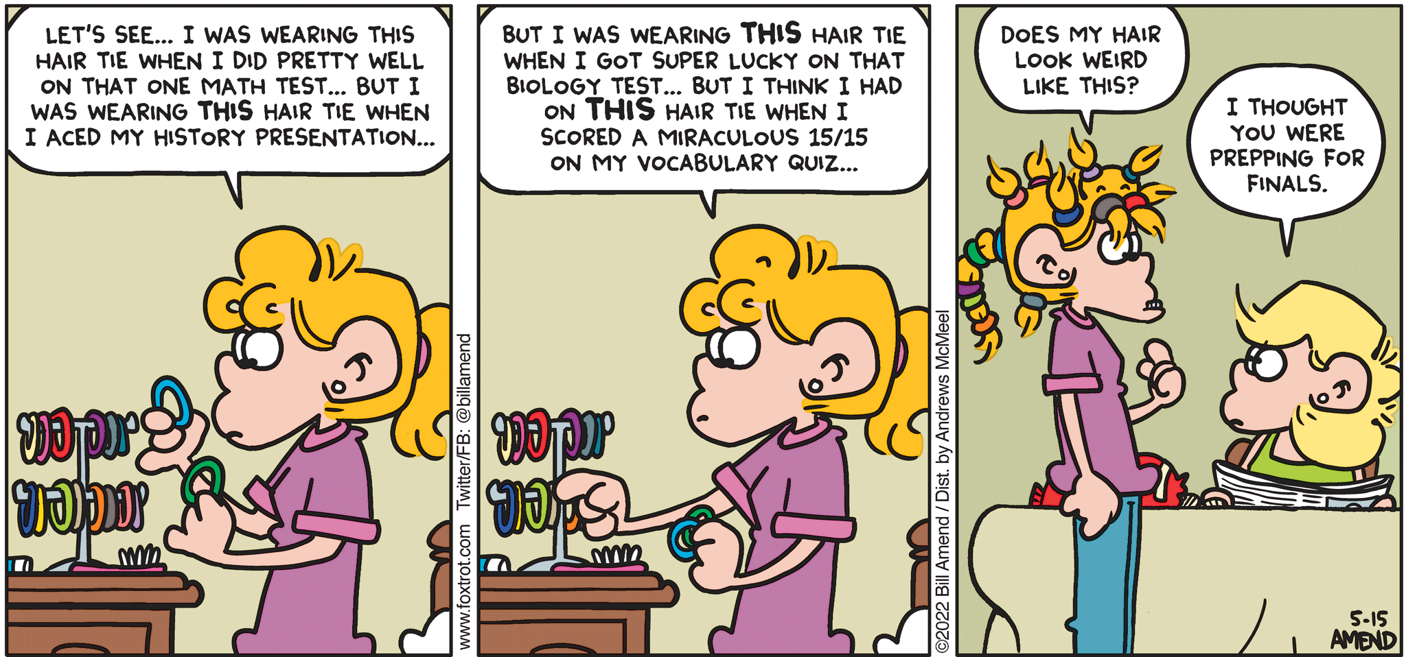 FoxTrot comic strip by Bill Amend - "Tie Game" published May 15, 2022 - Transcript: Paige Fox: Let's see... I was wearing this hair tie when i did pretty well on that one math test... But I was wearing THIS hair tie when I aced my history presentation... But I was wearing THIS hair tie when I got super lucky on that biology test... But I think I had on THIS hair tie when I scored a miracu,ous 15/15 on my vocabulary quiz... Does my hair look weird like this? Andy Fox: I thought you were prepping for finals. 