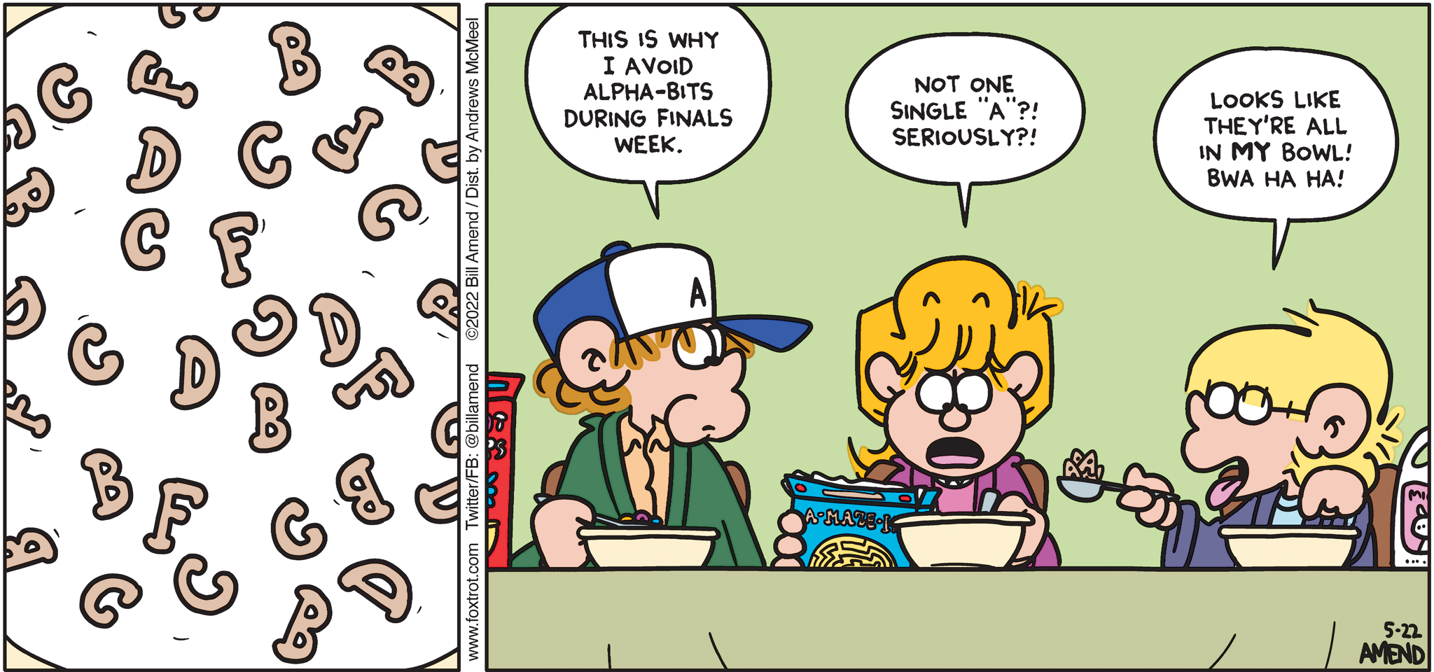 FoxTrot comic strip by Bill Amend - "They’re Gr-r-rades!" published May 22, 2022 - Transcript: Peter Fox: This is why I avoid Alpha-Bits during finals week. Paige Fox: Not one single "A"?! Seriously?! Jason Fox: Looks like they're all in MY bowl bwa ha ha!