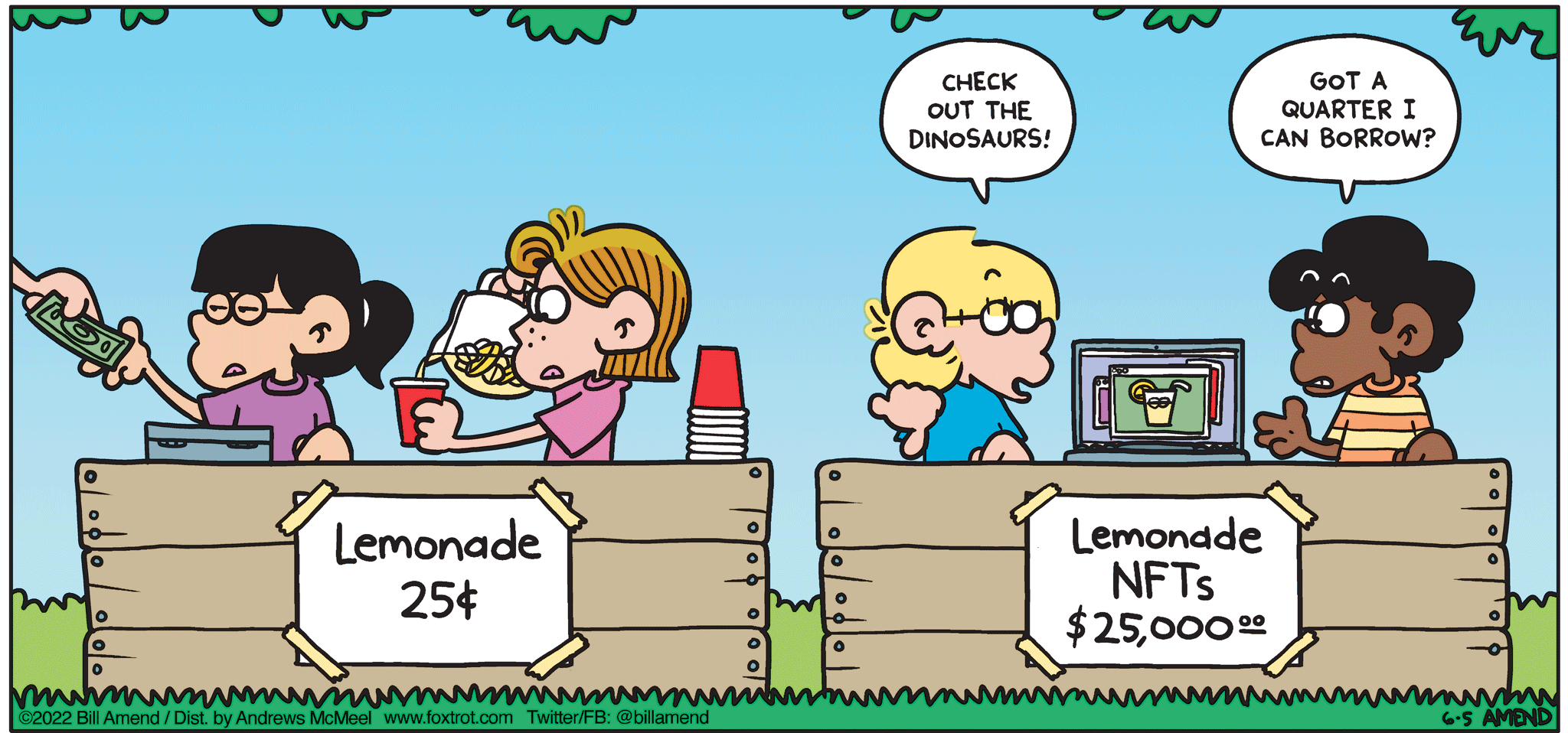 FoxTrot comic strip by Bill Amend - "When Life Gives You Lemon JPEGs" published June 5, 2022 - Transcript: Jason Fox: Check out the dinosaurs! Marcus Jones: Got a quarter I can borrow? [Accessibility: Eileen and Phoebe and Jason and Marcus have competing lemonade stands set up next to each other, except Jason and Marcus are selling NFTs of Lemonade, instead of physical lemonade] 