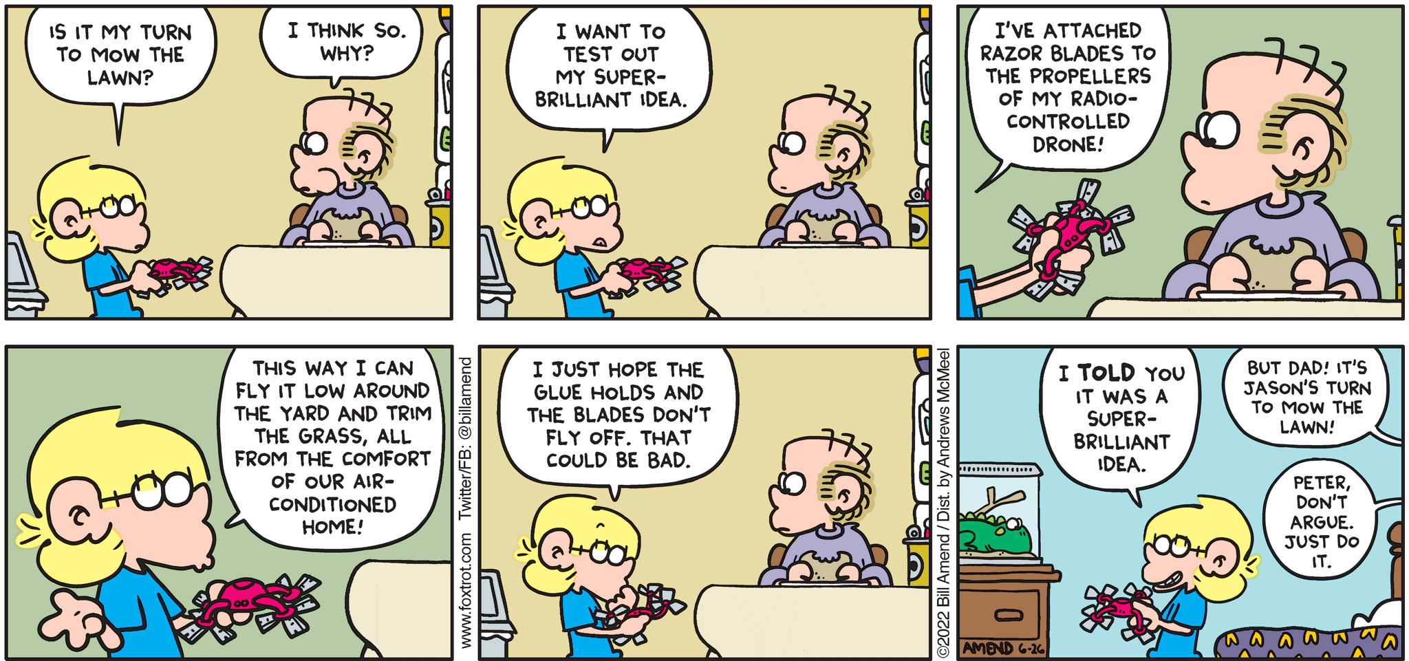 FoxTrot comic strip by Bill Amend - "Never Dull" published June 26, 2022 - Transcript: Jason Fox: Is it my turn to mow the lawn? Roger Fox: I think so. Why? Jason Fox: I want to test out my super brilliant idea. I've attached razor blades to the propellers of my radio-controlled drone! This way I can fly it low around the yard and trim the grass, all from the comfort of our air-conditioned home! I just hope this glue holds and the blades don't fly off. That could be bad. I TOLD you it was a super-brilliant idea! Peter Fox: But Dad! It's Jason's turn to mow the lawn! Roger Fox: Peter, don't argue. Just do it.