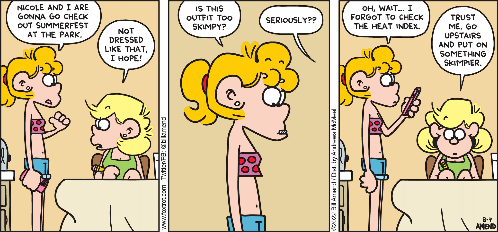 FoxTrot comic strip by Bill Amend - "Skimping" published August 7, 2022 - Transcript: Paige Fox: Nicole and I are gonna go check out Summerfest at the park. Andy Fox: Not dressed like that, I hope! Paige Fox: Is this outfit too skimpy? Andy Fox: Seriously?? Paige Fox: Oh, wait... I forgot to check the heat index. Andy Fox: Trust me. Go upstairs and put on something skimpier. 