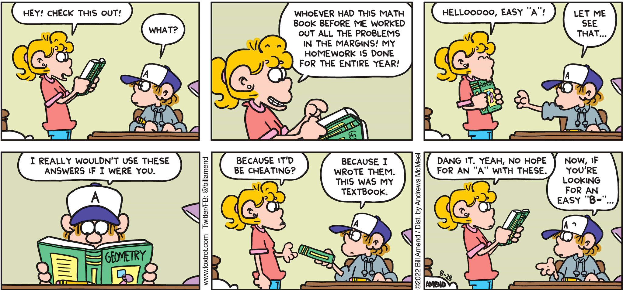 FoxTrot comic strip by Bill Amend - "Easy B-" published August 28, 2022 - Transcript: Paige Fox: Hey! Check this out! Peter Fox: What? Paige Fox: Whoever had this math book before me worked out all the problems in the margins! My homework is done for the year! Hellooooo, easy "A"! Peter Fox: Let me see that... Peter Fox: I really wouldn't use these answers if I were you. Paige Fox: Because it'd be cheating? Peter Fox: Because I wrote them. This was my textbook. Paige Fox: Dang it. Yeah, no hope for an "A" with these. Peter Fox: Now, if you're looking for an easy "B-" ...