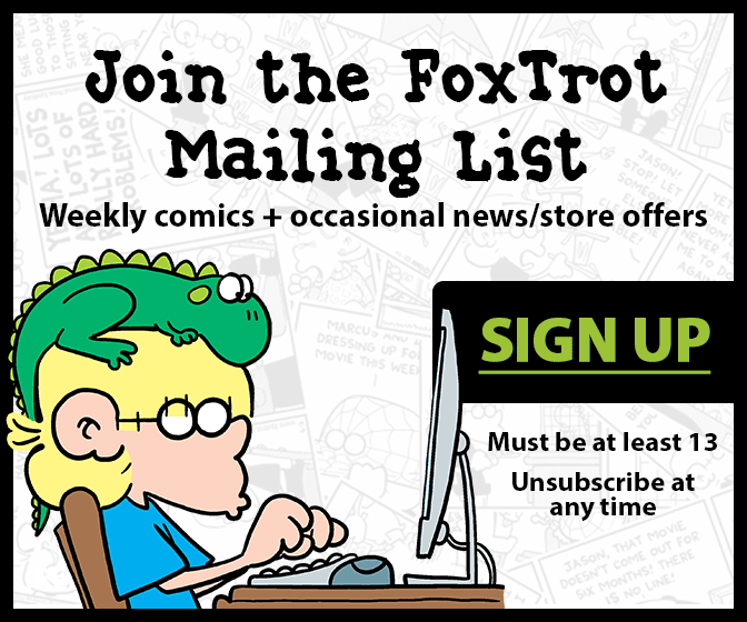 Join the FoxTrot comic strip mailing list! Weekly comics and occasional news & store offers!