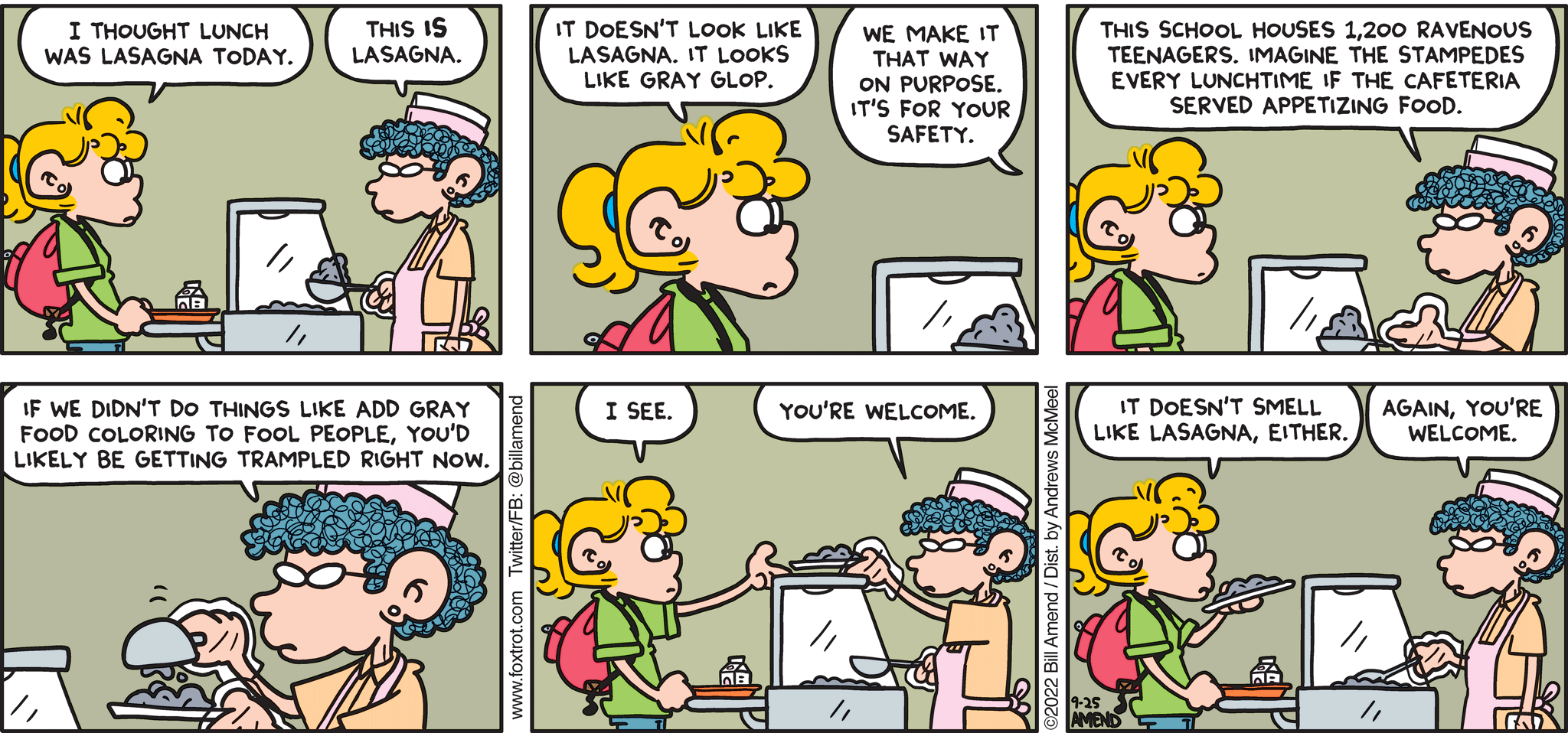 FoxTrot comic strip by Bill Amend - "Safety First" published September 25, 2022 - Transcript: Paige Fox: I thought lunch was lasagna today. Lunch Lady: This IS lasagna. Paige Fox: It doesn't look like lasagna. It looks like gray glop. Lunch Lady: We make it that way on purpose. It's for your safety. This school houses 1,200 ravenous teenagers. Imagine the stampedes every lunchtime if the cafeteria served appetizing food. If we didn't do things like add gray food coloring to fool people, you'd likely be getting trampled right now. Paige Fox: I see. Lunch Lady: You're welcome. Paige Fox: It doesn't smell like lasagna, either. Lunch Lady: Again, you're welcome.