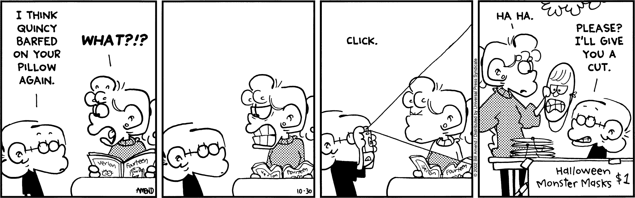 "FoxTrot comic strip by Bill Amend - Published October 30, 2002  - Jason Fox: I think Quincy barfed on your pillow again. Paige Fox: What?! Ha, ha. Jason Fox: Please? I'll give you a cut."