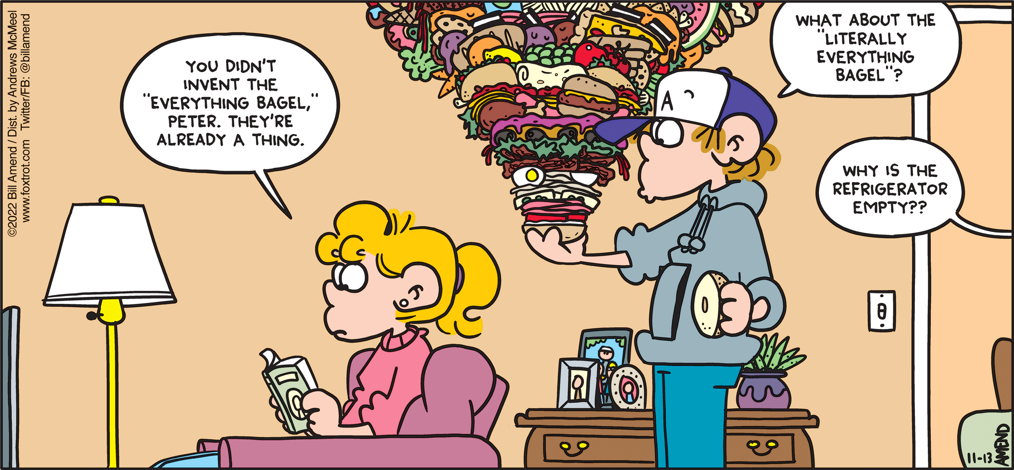 FoxTrot comic strip by Bill Amend - "Literally Everything" published November 13, 2022 - Transcript: Paige Fox: You didn't invent the "everything bagel," Peter. They're already a thing. Peter Fox: What about the "Literally Everything Bagel"? Voice from kitchen: Why is the refrigerator empty?