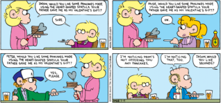 FoxTrot comic strip by Bill Amend - "Valentine Pancakes" published February 15, 2009 - Andy Fox: Jason, would you like some pancakes made using the heart-shaped spatula your father gave me as my Valentine's gift? Jason Fox: Sure. Andy:Paige, would you like some pancakes made using the heart-shaped spatula your father gave me as my Valentine's gift? Paige Fox: Ok. Andy Fox: Peter, would you like some pancakes made using the heart-shaped spatula your father gave me as my Valentine's gift? Peter Fox: Yes, please. Jason Fox: I'm noticing Mom's not offering you any pancakes. Roger Fox: I'm noticing that, too. Andy Fox: Jason, would you like seconds?