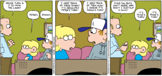 FoxTrot comic strip by Bill Amend - "Chore Games" published July 5, 2009 - Roger Fox: Whose turn is it to mow the lawn? Jason Fox: Peter's. Peter Fox: Jason's. Jason Fox: I keep track of these things! It's absolutely Peter's turn! Peter Fox: I keep track of them also! I swear it's Jason's turn! Roger Fox: Since you boys can't agree, why don't I just flip a coin? Jason Fox: It's Paige's turn! Peter Fox: It's Paige's turn!