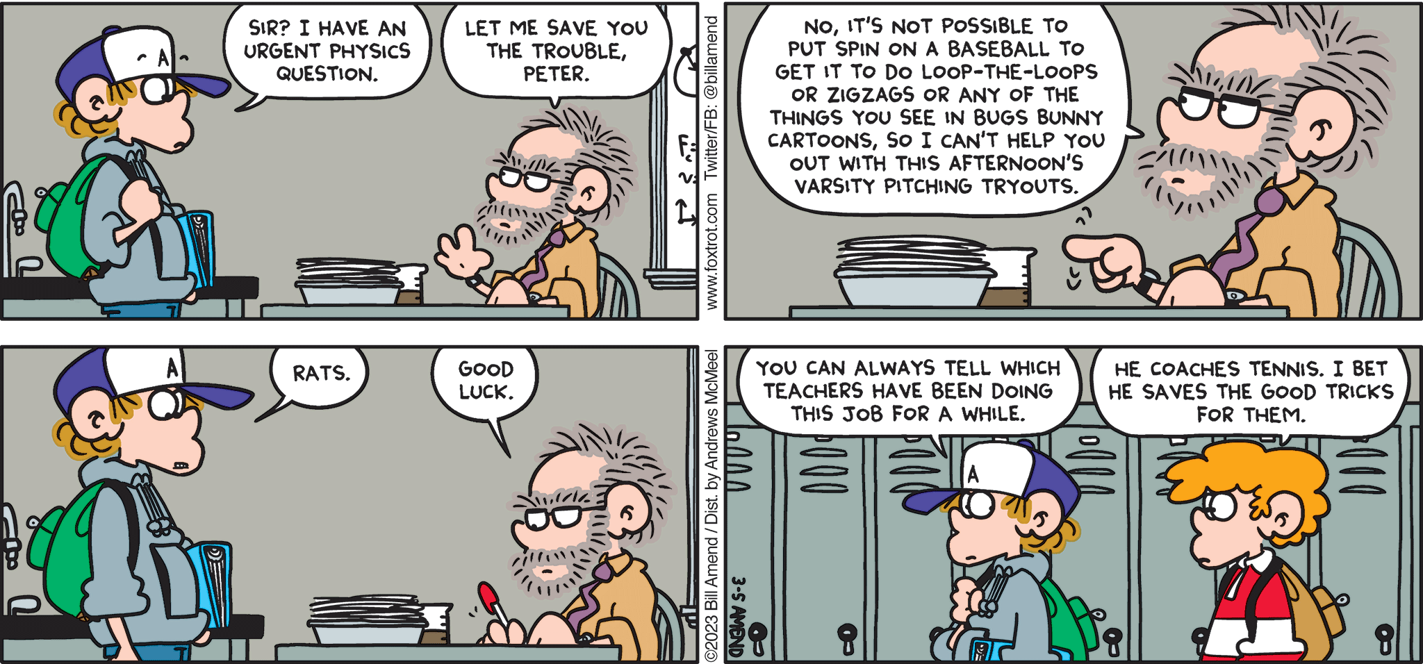 FoxTrot comic strip by Bill Amend - "Bugsball" published March 5, 2023 - Transcript: Peter Fox: Sir? I have an urgent physics question. Teacher: Let me save you the trouble, Peter. No It's not possible to put spin on a baseball to get it to do loop-the-loops or zigzags or any of the things you see in Bugs Bunny cartoons, so I can't help you out with this afternoon's varsity pitching tryouts. Peter Fox: Rats. Teacher: Good luck. Peter Fox: You can always tell which teachers have been doing this job for a while. Steve: He coaches tennis. I bet he saves the good tricks for them. 