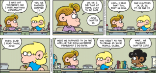 FoxTrot comic strip by Bill Amend - "Worrier Spirit" published March 12, 2023 - Transcript: Eileen Jacobson: I was out yesterday. Did I miss anything important? Jason Fox: Yes, we finished chapter 12. Eileen Jacobson: Oh, ok. I did that at home, just to be safe. Jason Fox: Also chapter 13. Eileen Jacobson: Cool. I read that too, just in case. Jason Fox: and chapters 14, 15, 16, 17, 18, and 19. Eileen Jacobson: Phew. Glad I read those also! Were we supposed to do the odd- or the even-numbered problems? I did both. Jason Fox: You aren't as fun to prank as some people, Eileen. Marcus: Wait... we finished chapter 12?