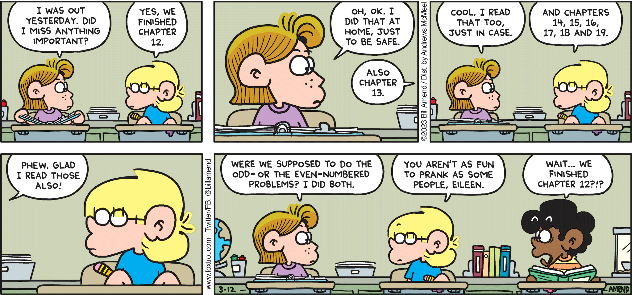 FoxTrot comic strip by Bill Amend - "Worrier Spirit" published March 12, 2023 - Transcript: Eileen Jacobson: I was out yesterday. Did I miss anything important? Jason Fox: Yes, we finished chapter 12. Eileen Jacobson: Oh, ok. I did that at home, just to be safe. Jason Fox: Also chapter 13. Eileen Jacobson: Cool. I read that too, just in case. Jason Fox: and chapters 14, 15, 16, 17, 18, and 19. Eileen Jacobson: Phew. Glad I read those also! Were we supposed to do the odd- or the even-numbered problems? I did both. Jason Fox: You aren't as fun to prank as some people, Eileen. Marcus: Wait... we finished chapter 12?