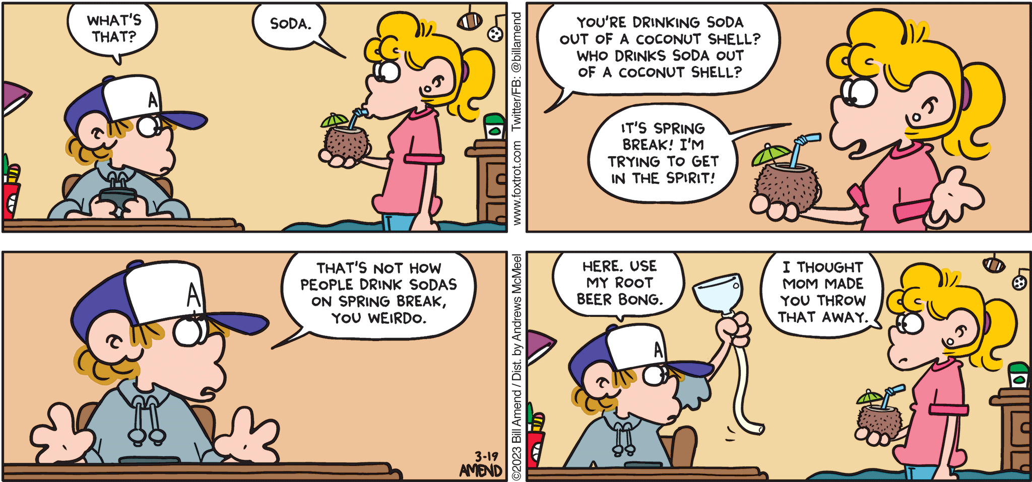FoxTrot comic strip by Bill Amend - "Soda Springs" published March 19, 2023 - Transcript: Peter Fox: What's that? Paige Fox: Soda. Peter Fox: You're drinking soda out of a coconut shell? Who drinks soda out of a coconut shell? Paige Fox: It's spring break! I'm trying to get in the spirit! Peter Fox: That's not how people drink sodas on spring break, you weirdo. Here. Use my root beer bong. Paige Fox: I thought mom made you throw that away.