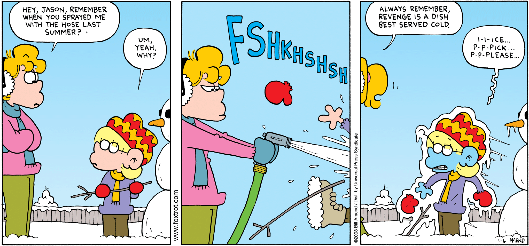 FoxTrot comic strip by Bill Amend - "Served Cold" published January 6, 2008 - Paige Fox: Hey, Jason Fox, remember when you sprayed me with the hose last summer? Jason Fox: Um, yeah. Why? Paige Fox: Always remember, revenge is a dish best served cold. Jason Fox: I-i-ice... p-p-pick... p-p-please...