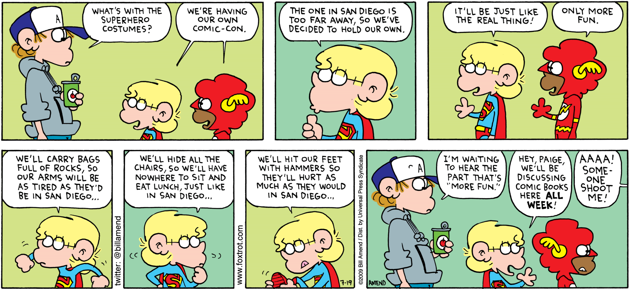 FoxTrot comic strip by Bill Amend - "Comic-Con Fun" published July 19, 2009 - Peter Fox: What's with the superhero costumes? Jason Fox: We're having our own comic-con. The one in San Diego is too far away, so we've decided to hold our own. It'll be just like the real thing! Marcus: Only more fun. Jason Fox: We'll carry bags full of rocks, so our arms will be as tired as they'd be in San Diego. We'll hid all the chairs, so we'll have nowhere to sit and eat lunch, just like in San Diego...We'll hit our feet with hammers so they'll hurt as much as they would in San Diego... Peter Fox: I'm waiting to hear the part that's "more fun". Jason Fox: Hey, Paige, we'll be discussing comic books here ALL WEEK! Paige Fox: AAAA! SOMEONE SHOOT ME!