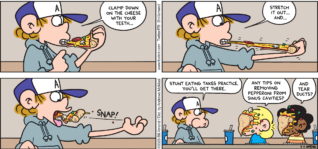 FoxTrot comic strip by Bill Amend - "Snappy Eater" published May 7, 2023 - Transcript: Peter Fox: Clamp down on the cheese with your teeth... Stretch it out... And... Stunt eating takes practice. You'll get there. Jason Fox: Any tips on removing pepperoni from sinus cavities? Marcus: And tear ducts?