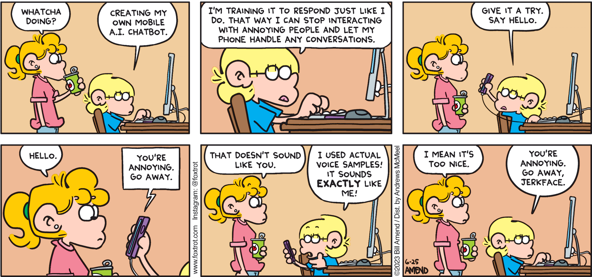 FoxTrot comic strip by Bill Amend - "ChatJF" published June 25, 2023 - Transcript: Paige Fox: Whatcha doing? Jason Fox: Creating my own mobile A.I. chatbot. I'm training it to respond just like I do. That way I can stop interacting with annoying people and let my phone handle any conversations. Give it a try. Say hello. Paige Fox: Hello. A.I. Chatbot: You're annoying. Go away. Paige Fox: That doesn't sound like you. Jason Fox: I used actual voice samples! It sounds EXACTLY like me! Paige Fox: I mean it's too nice. Jason Fox: You're annoying. Go away, jerkface.