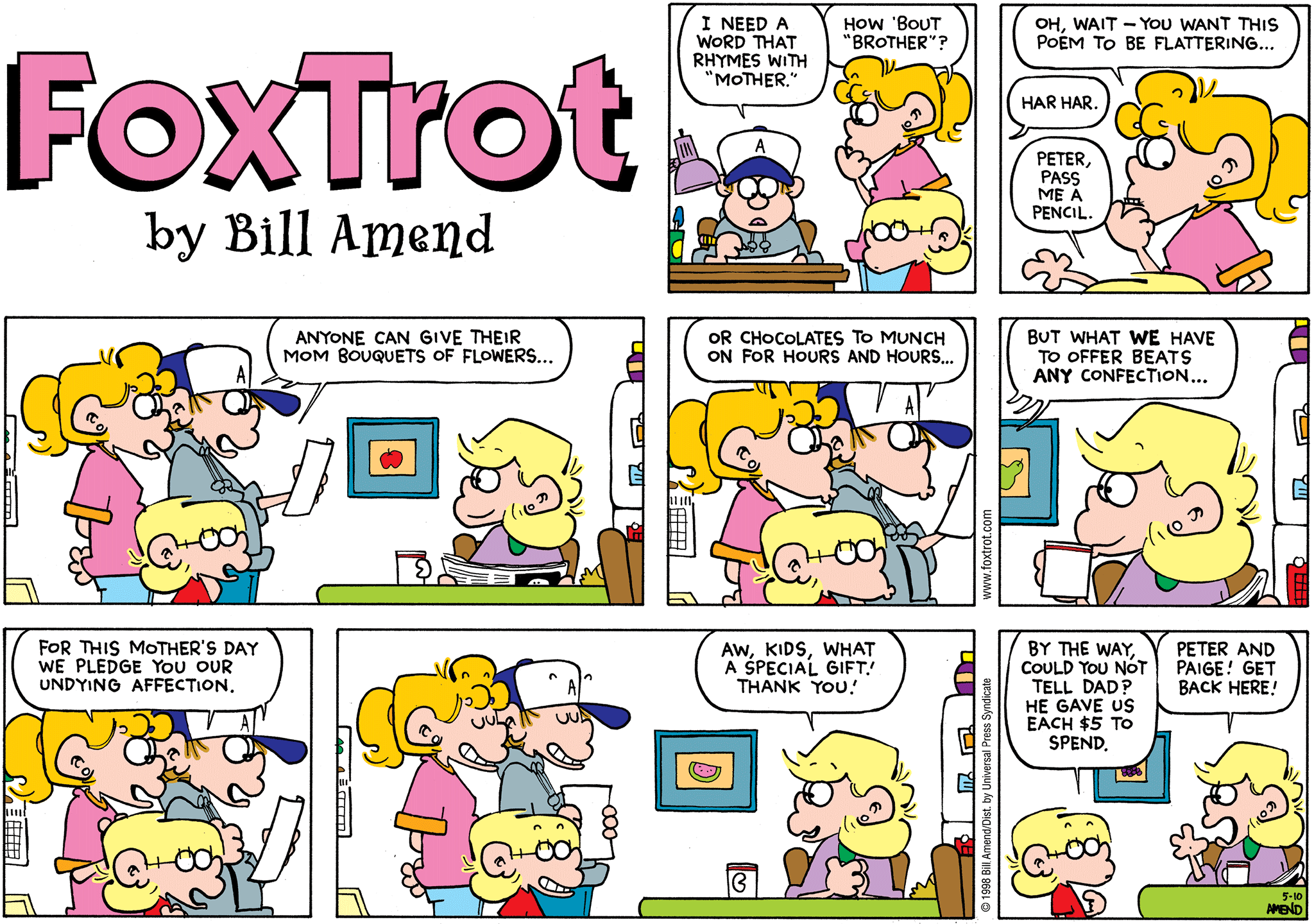 FoxTrot comic strip by Bill Amend - Mother's Day comic published May 10, 1998 - Peter Fox: I need a word that rhymes with "Mother." Paige Fox: How 'bout "brother." Paige Fox: Oh, wait - you want this poem to be flattering.. Peter Fox: Har har. Jason Fox: Peter, pass me a pencil. Peter Fox: Anyone can give their Mom bouquets of flowers..or chocolates to munch on for hours and hours..but what we have to offer beats any confection..for this Mother's Day we pledge you our undying affection. Andy Fox: Aw, kids, what a special gift! Thank you! Jason Fox: By the way, could you not tell Dad? He gave us each $5 to spend. Andy Fox: Peter and Paige! Get back here!