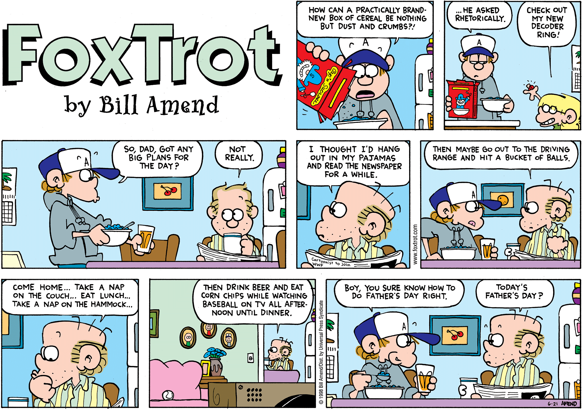 FoxTrot by Bill Amend - Father's Day comic published June 21, 1998 - Peter Fox: How can a practically brand-new box of cereal be nothing but dust and crumbs?! ...He asked rhetorically. Jason Fox: Check out my new decoder ring! Peter Fox: So, Dad, got any big plans for the day? Roger Fox: Not really. I thought I'd hang out in my pajamas and read the newspaper for a while. Then maybe go out to the driving range and hit a bucket of balls. Come home..Take a nap on the couch...eat lunch...take a nap on the hammock...Then drink beer and eat corn chips while watching baseball on TV all afternoon until dinner. Peter Fox: Boy, you sure knon how to do Father's Day right. Roger Fox: Today's Father's Day?