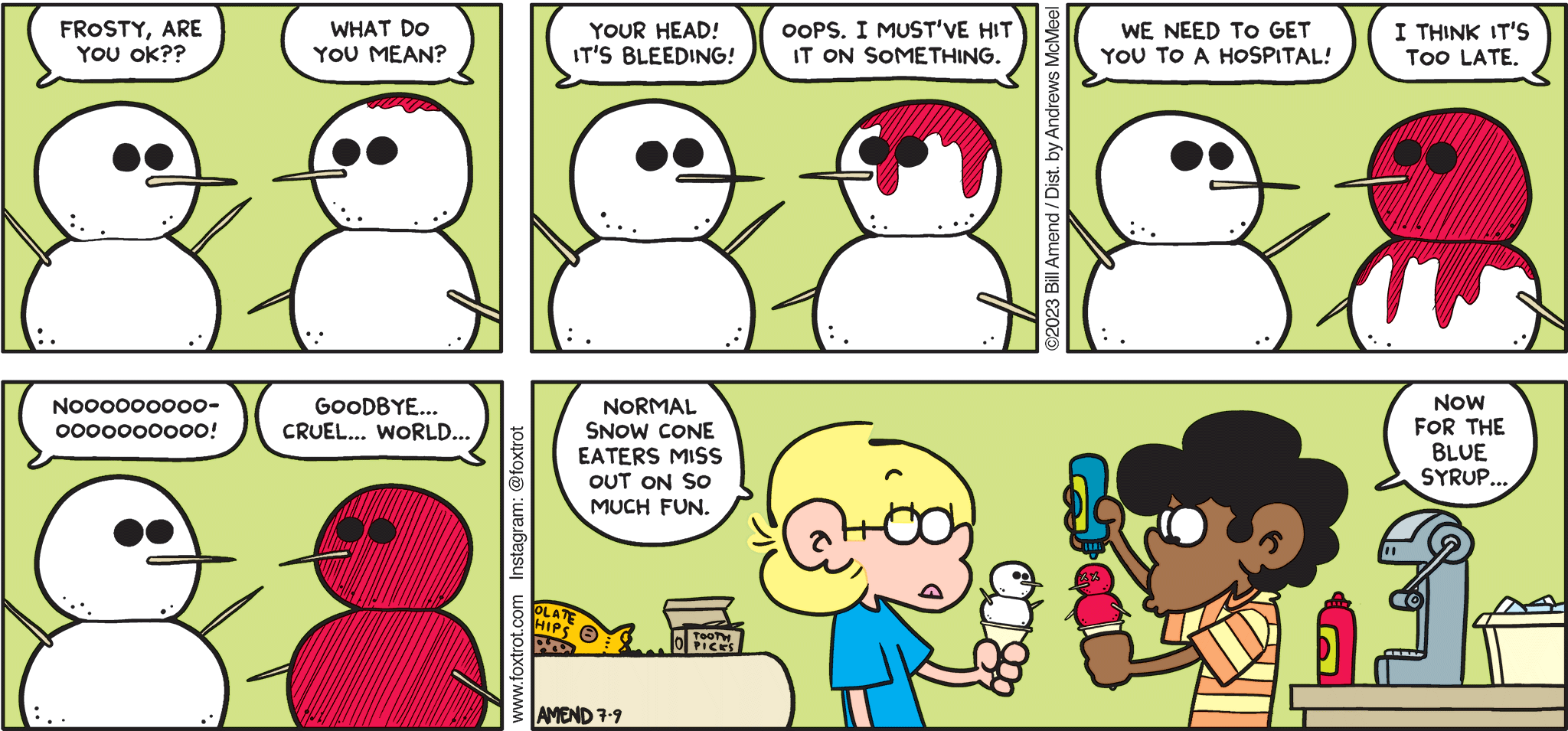 FoxTrot comic strip by Bill Amend - "Syrupy" published July 9, 2023 - Transcript: Jason: Frosty, are you ok? Marcus: What do you mean? Jason: Your head! It's bleeding! Marcus: Oops. I must've hit it on something. Jason: We need to get you to a hospital! Marcus: I think it's too late. Jason: Nooooooooooooooo! Marcus: Goodbye... Cruel... World... Jason: Normal snow cone eaters miss out on so much fun. Marcus: Now for the blue syrup. 
