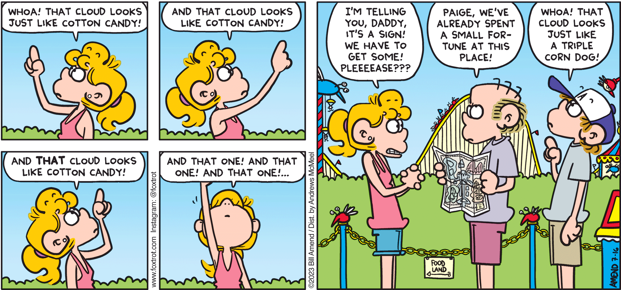 FoxTrot comic strip by Bill Amend - "Yumulus" published July 16, 2023 - Transcript: Paige Fox: Whoa! That cloud looks just like cotton candy! And that cloud looks like cotton candy! And THAT cloud looks like cotton candy! And that one! And that one! And that one!... I'm telling you, Daddy, it's a sign! We have to get some! Pleeease??? Roger Fox: Paige, we've already spent a small fortune at this place! Peter Fox: Whoa! That cloud looks just like a triple corn dog!