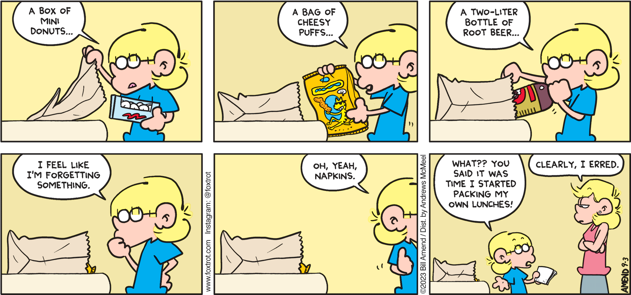 FoxTrot comic strip by Bill Amend - "Packing Up" published September 3, 2023 - Transcript: Jason Fox: A box of mini donuts... A bag of cheesy puffs... A two-liter bottle of root beer... I feel like I'm forgetting something. Oh, yeah, napkins. What?? You said it was time I started packing my own lunches! Andy Fox: Clearly, I erred.